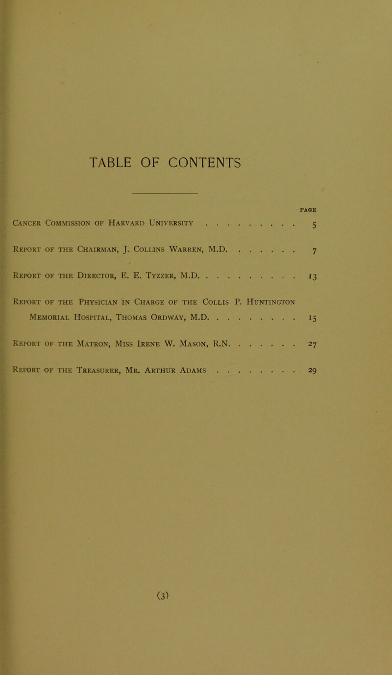 TABLE OF CONTENTS PAGE Cancer Commission of Harvard University 5 Report of the Chairman, J. Collins Warren, M.D 7 Report of the Director, E. E. Tyzzer, M.D 13 Report of the Physician in Charge of the Collis P. Huntington Memorial Hospital, Thomas Ordway, M.D 15 Report of the Matron, Miss Irene W. Mason, R.N 27 Report of the Treasurer, Mr. Arthur Adams 29