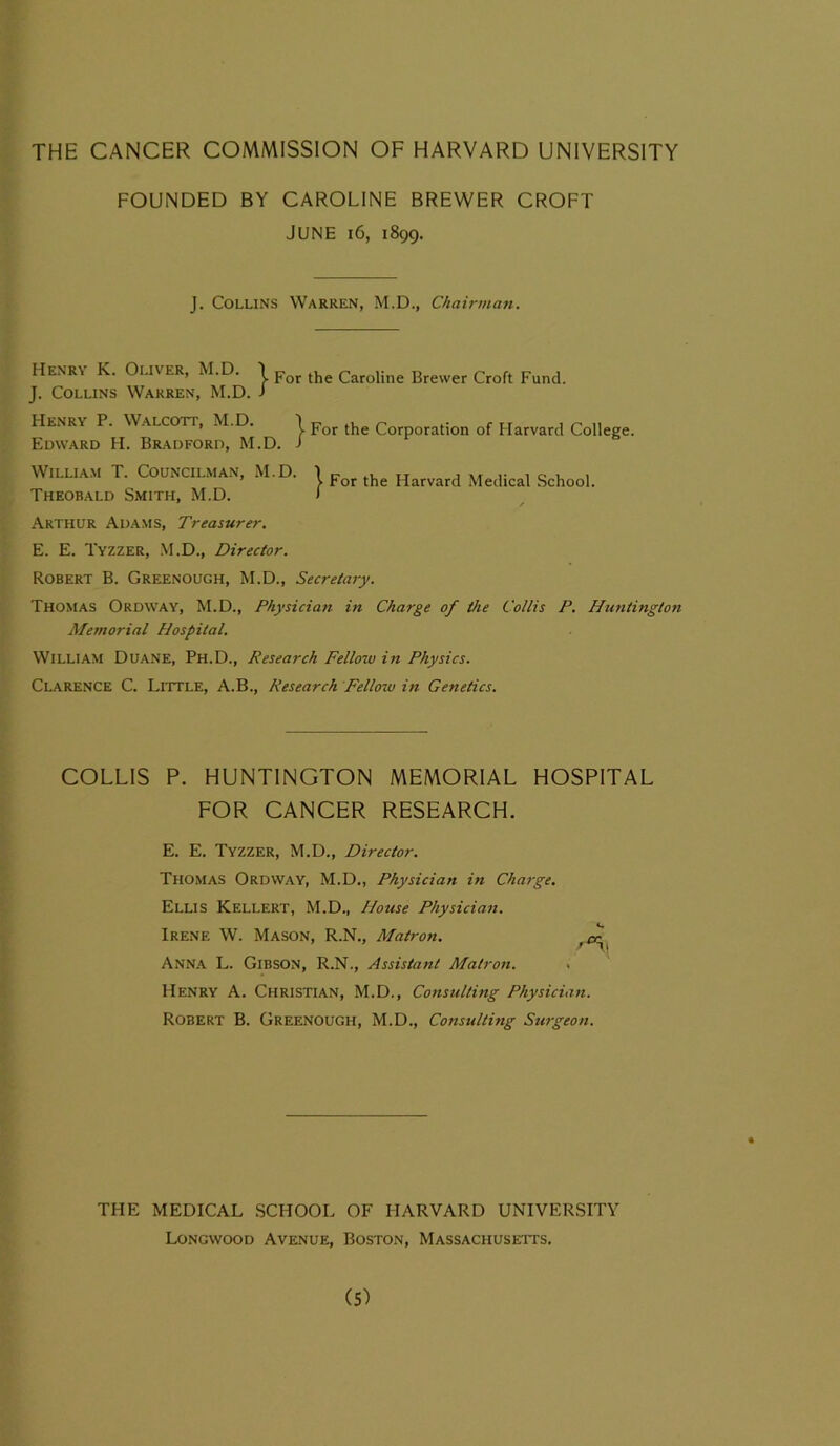 THE CANCER COMMISSION OF HARVARD UNIVERSITY FOUNDED BY CAROLINE BREWER CROFT JUNE 16, 1899. J. Collins Warren, M.D., Chairman. Henry K. Oliver, M.D. \ Por the Caroline Brewer Croft Fund. J. Collins Warren, M.D. J Henry P. Walcott, M.D. \ Por the Corporation of Harvard College. Edward H. Bradford, M.D. i William T. Councilman, M.D. Theobald Smith, M.D. For the Harvard Medical School. Arthur Adams, Treasurer. E. E. Tyzzer, M.D., Director. Robert B. Greenough, M.D., Secretary. Thomas Ordway, M.D., Physician in Charge of the Collis P. Huntington Memorial Hospital. William Duane, Ph.D., Research Fellow in Physics. Clarence C. Little, A.B., Research Fellow in Genetics. COLLIS P. HUNTINGTON MEMORIAL HOSPITAL FOR CANCER RESEARCH. E. E. Tyzzer, M.D., Director. Thomas Ordway, M.D., Physician in Charge. Ellis Kellert, M.D., House Physician. Irene W. Mason, R.N., Matron. cr SJl Anna L. Gibson, R.N., Assistant Matron. . Henry A. Christian, M.D., Consulting Physician. Robert B. Greenough, M.D., Consulting Surgeon. THE MEDICAL SCHOOL OF HARVARD UNIVERSITY Longwood Avenue, Boston, Massachusetts.