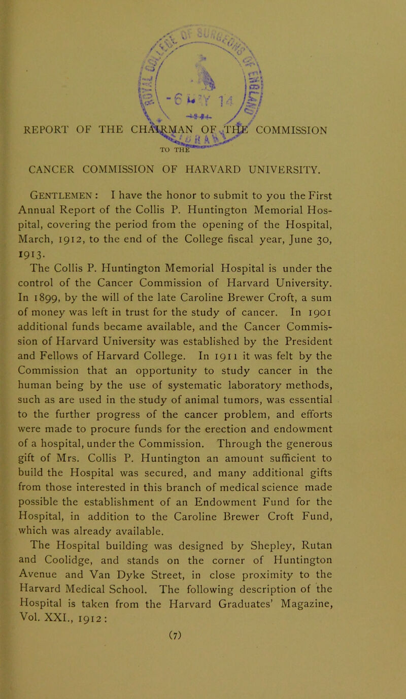 REPORT OF THE CHAIRMAN OF .THE COMMISSION TO THE CANCER COMMISSION OF HARVARD UNIVERSITY. GENTLEMEN : I have the honor to submit to you the First Annual Report of the Collis P. Huntington Memorial Hos- pital, covering the period from the opening of the Hospital, March, 1912, to the end of the College fiscal year, June 30, 1913- The Collis P. Huntington Memorial Hospital is under the control of the Cancer Commission of Harvard University. In 1899, by the will of the late Caroline Brewer Croft, a sum of money was left in trust for the study of cancer. In 1901 additional funds became available, and the Cancer Commis- sion of Harvard University was established by the President and Fellows of Harvard College. In 1911 it was felt by the Commission that an opportunity to study cancer in the human being by the use of systematic laboratory methods, such as are used in the study of animal tumors, was essential to the further progress of the cancer problem, and efforts were made to procure funds for the erection and endowment of a hospital, under the Commission. Through the generous gift of Mrs. Collis P. Huntington an amount sufficient to build the Hospital was secured, and many additional gifts from those interested in this branch of medical science made possible the establishment of an Endowment Fund for the Hospital, in addition to the Caroline Brewer Croft Fund, which was already available. The Hospital building was designed by Shepley, Rutan and Coolidge, and stands on the corner of Huntington Avenue and Van Dyke Street, in close proximity to the Harvard Medical School. The following description of the Hospital is taken from the Harvard Graduates’ Magazine, Vol. XXI., 1912: