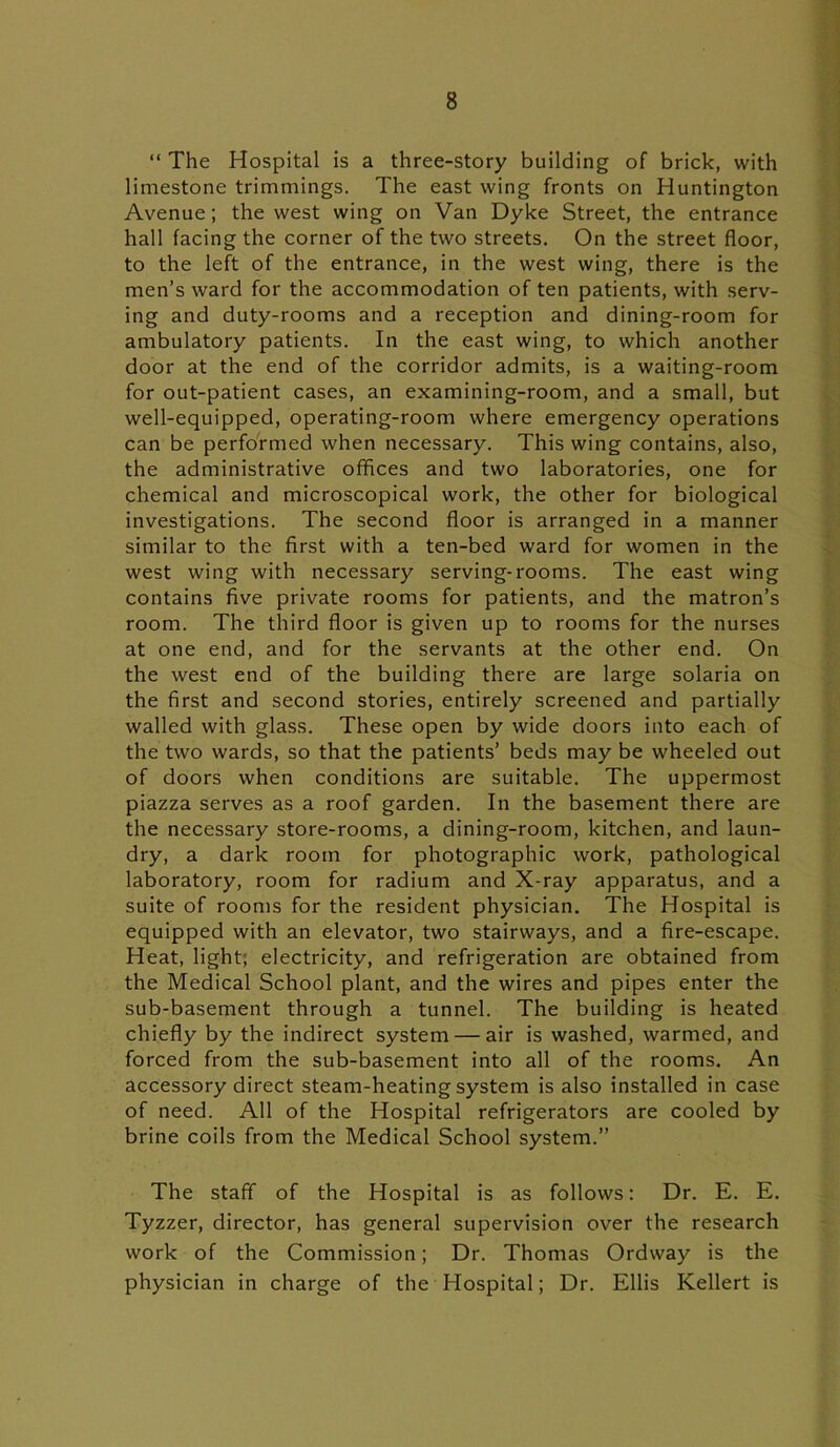 “ The Hospital is a three-story building of brick, with limestone trimmings. The east wing fronts on Huntington Avenue; the west wing on Van Dyke Street, the entrance hall facing the corner of the two streets. On the street floor, to the left of the entrance, in the west wing, there is the men’s ward for the accommodation of ten patients, with serv- ing and duty-rooms and a reception and dining-room for ambulatory patients. In the east wing, to which another door at the end of the corridor admits, is a waiting-room for out-patient cases, an examining-room, and a small, but well-equipped, operating-room where emergency operations can be performed when necessary. This wing contains, also, the administrative offices and two laboratories, one for chemical and microscopical work, the other for biological investigations. The second floor is arranged in a manner similar to the first with a ten-bed ward for women in the west wing with necessary serving-rooms. The east wing contains five private rooms for patients, and the matron’s room. The third floor is given up to rooms for the nurses at one end, and for the servants at the other end. On the west end of the building there are large solaria on the first and second stories, entirely screened and partially walled with glass. These open by wide doors into each of the two wards, so that the patients’ beds may be wheeled out of doors when conditions are suitable. The uppermost piazza serves as a roof garden. In the basement there are the necessary store-rooms, a dining-room, kitchen, and laun- dry, a dark room for photographic work, pathological laboratory, room for radium and X-ray apparatus, and a suite of rooms for the resident physician. The Hospital is equipped with an elevator, two stairways, and a fire-escape. Heat, light; electricity, and refrigeration are obtained from the Medical School plant, and the wires and pipes enter the sub-basement through a tunnel. The building is heated chiefly by the indirect system — air is washed, warmed, and forced from the sub-basement into all of the rooms. An accessory direct steam-heating system is also installed in case of need. All of the Hospital refrigerators are cooled by brine coils from the Medical School system.” The staff of the Hospital is as follows: Dr. E. E. Tyzzer, director, has general supervision over the research work of the Commission; Dr. Thomas Ordway is the physician in charge of the Hospital; Dr. Ellis Kellert is