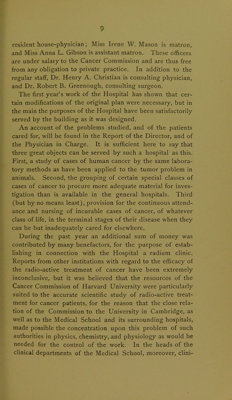 resident house-physician; Miss Irene W. Mason is matron, and Miss Anna L. Gibson is assistant matron. These officers are under salary to the Cancer Commission and are thus free from any obligation to private practice. In addition to the regular staff, Dr. Henry A. Christian is consulting physician, and Dr. Robert B. Greenough, consulting surgeon. The first year’s work of the Hospital has shown that cer- tain modifications of the original plan were necessary, but in the main the purposes of the Hospital have been satisfactorily served by the building as it was designed. An account of the problems studied, and of the patients cared for, will be found in the Report of the Director, and of the Physician in Charge. It is sufficient here to say that three great objects can be served by such a hospital as this. First, a study of cases of human cancer by the same labora- tory methods as have been applied to the tumor problem in animals. Second, the grouping of certain special classes of cases of cancer to procure more adequate material for inves- tigation than is available in the general hospitals. Third (but by no means least), provision for the continuous attend- ance and nursing of incurable cases of cancer, of whatever class of life, in the terminal stages of their disease when they can be but inadequately cared for elsewhere. During the past year an additional sum of money was contributed by many benefactors, for the purpose of estab- lishing in connection with the Hospital a radium clinic. Reports from other institutions with regard to the efficacy of the radio-active treatment of cancer have been extremely inconclusive, but it was believed that the resources of the Cancer Commission of Harvard University were particularly suited to the accurate scientific study of radio-active treat- ment for cancer patients, for the reason that the close rela- tion of the Commission to the University in Cambridge, as well as to the Medical School and its surrounding hospitals, made possible the concentration upon this problem of such authorities in physics, chemistry, and physiology as would be needed for the control of the work. In the heads of the clinical departments of the Medical School, moreover, clini-