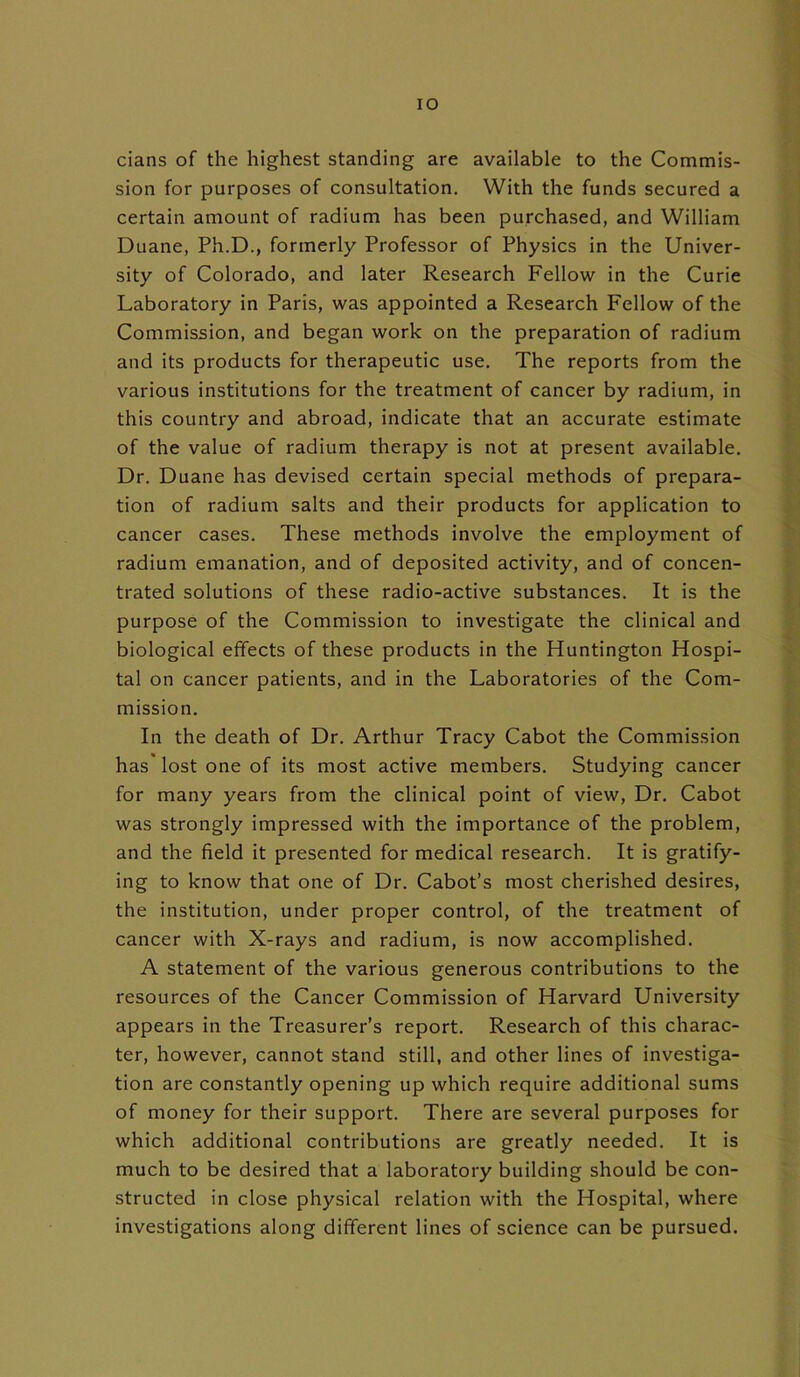 IO cians of the highest standing are available to the Commis- sion for purposes of consultation. With the funds secured a certain amount of radium has been purchased, and William Duane, Ph.D., formerly Professor of Physics in the Univer- sity of Colorado, and later Research Fellow in the Curie Laboratory in Paris, was appointed a Research Fellow of the Commission, and began work on the preparation of radium and its products for therapeutic use. The reports from the various institutions for the treatment of cancer by radium, in this country and abroad, indicate that an accurate estimate of the value of radium therapy is not at present available. Dr. Duane has devised certain special methods of prepara- tion of radium salts and their products for application to cancer cases. These methods involve the employment of radium emanation, and of deposited activity, and of concen- trated solutions of these radio-active substances. It is the purpose of the Commission to investigate the clinical and biological effects of these products in the Huntington Hospi- tal on cancer patients, and in the Laboratories of the Com- mission. In the death of Dr. Arthur Tracy Cabot the Commission has lost one of its most active members. Studying cancer for many years from the clinical point of view, Dr. Cabot was strongly impressed with the importance of the problem, and the field it presented for medical research. It is gratify- ing to know that one of Dr. Cabot’s most cherished desires, the institution, under proper control, of the treatment of cancer with X-rays and radium, is now accomplished. A statement of the various generous contributions to the resources of the Cancer Commission of Harvard University appears in the Treasurer’s report. Research of this charac- ter, however, cannot stand still, and other lines of investiga- tion are constantly opening up which require additional sums of money for their support. There are several purposes for which additional contributions are greatly needed. It is much to be desired that a laboratory building should be con- structed in close physical relation with the Hospital, where investigations along different lines of science can be pursued.
