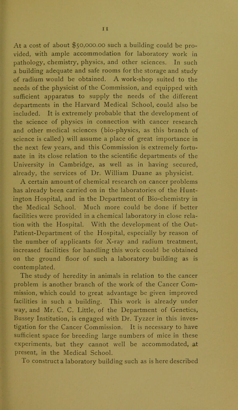At a cost of about $50,000.00 such a building could be pro- vided, with ample accommodation for laboratory work in pathology, chemistry, physics, and other sciences. In such a building adequate and safe rooms for the storage and study of radium would be obtained. A work-shop suited to the needs of the physicist of the Commission, and equipped with sufficient apparatus to supply the needs of the different departments in the Harvard Medical School, could also be included. It is extremely probable that the development of the science of physics in connection with cancer research and other medical sciences (bio-physics, as this branch of science is called) will assume a place of great importance in the next few years, and this Commission is extremely fortu- nate in its close relation to the scientific departments of the University in Cambridge, as well as in having secured, already, the services of Dr. William Duane as physicist. A certain amount of chemical research on cancer problems has already been carried on in the laboratories of the Hunt- ington Hospital, and in the Department of Bio-chemistry in the Medical School. Much more could be done if better facilities were provided in a chemical laboratory in close rela- tion with the Hospital. With the development of the Out- Patient-Department of the Hospital, especially by reason of the number of applicants for X-ray and radium treatment, increased facilities for handling this work could be obtained on the ground floor of such a laboratory building as is contemplated. The study of heredity in animals in relation to the cancer problem is another branch of the work of the Cancer Com- mission, which could to great advantage be given improved facilities in such a building. This work is already under way, and Mr. C. C. Little, of the Department of Genetics, Bussey Institution, is engaged with Dr. Tyzzer in this inves- tigation for the Cancer Commission. It is necessary to have sufficient space for breeding large numbers of mice in these experiments, but they cannot well be accommodated, at present, in the Medical School. To construct a laboratory building such as is here described