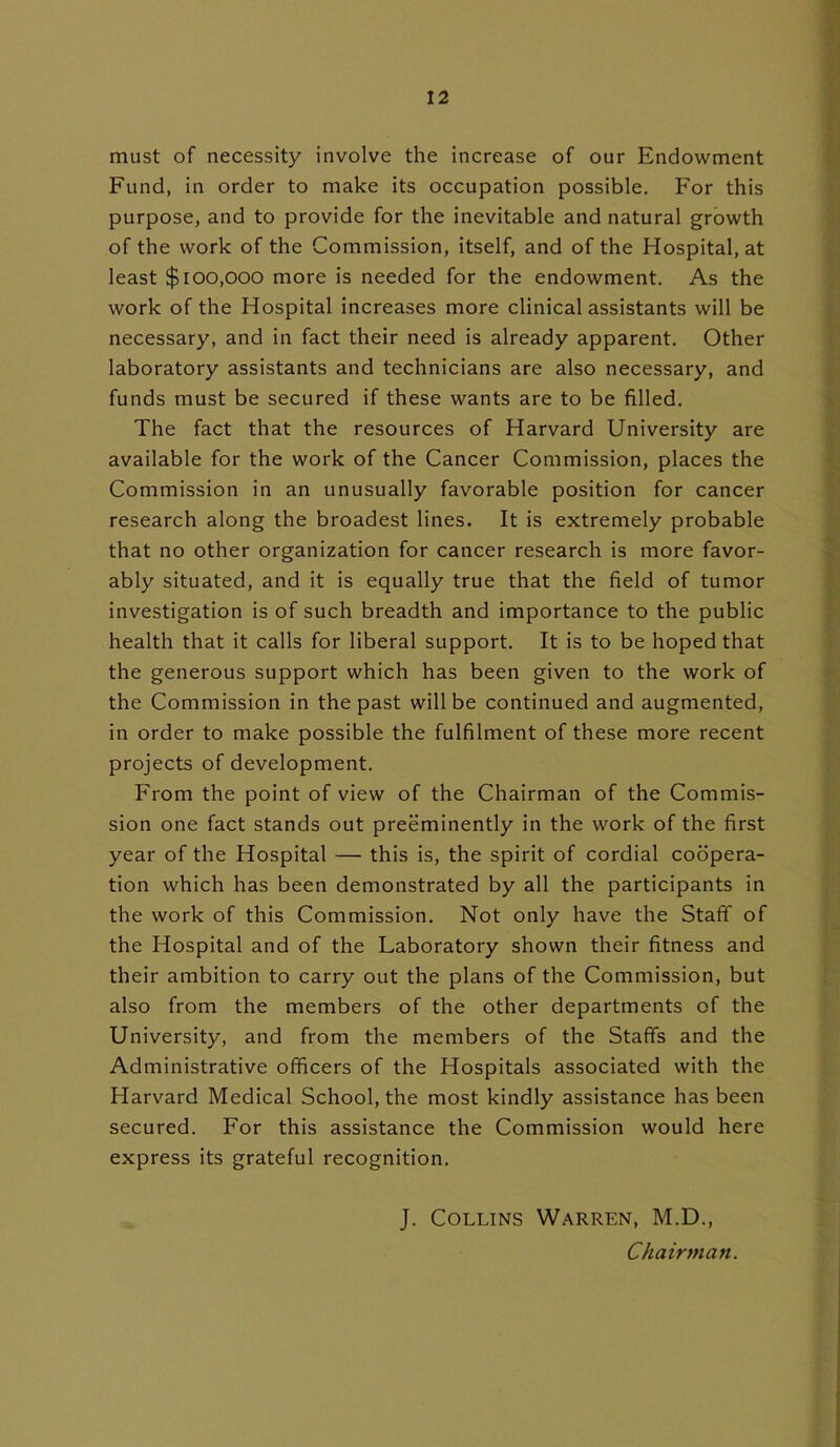 must of necessity involve the increase of our Endowment Fund, in order to make its occupation possible. For this purpose, and to provide for the inevitable and natural growth of the work of the Commission, itself, and of the Hospital, at least $100,000 more is needed for the endowment. As the work of the Hospital increases more clinical assistants will be necessary, and in fact their need is already apparent. Other laboratory assistants and technicians are also necessary, and funds must be secured if these wants are to be filled. The fact that the resources of Harvard University are available for the work of the Cancer Commission, places the Commission in an unusually favorable position for cancer research along the broadest lines. It is extremely probable that no other organization for cancer research is more favor- ably situated, and it is equally true that the field of tumor investigation is of such breadth and importance to the public health that it calls for liberal support. It is to be hoped that the generous support which has been given to the work of the Commission in the past will be continued and augmented, in order to make possible the fulfilment of these more recent projects of development. From the point of view of the Chairman of the Commis- sion one fact stands out preeminently in the work of the first year of the Hospital — this is, the spirit of cordial coopera- tion which has been demonstrated by all the participants in the work of this Commission. Not only have the Staff of the Hospital and of the Laboratory shown their fitness and their ambition to carry out the plans of the Commission, but also from the members of the other departments of the University, and from the members of the Staffs and the Administrative officers of the Hospitals associated with the Harvard Medical School, the most kindly assistance has been secured. For this assistance the Commission would here express its grateful recognition. J. Collins Warren, M.D., Chairman.