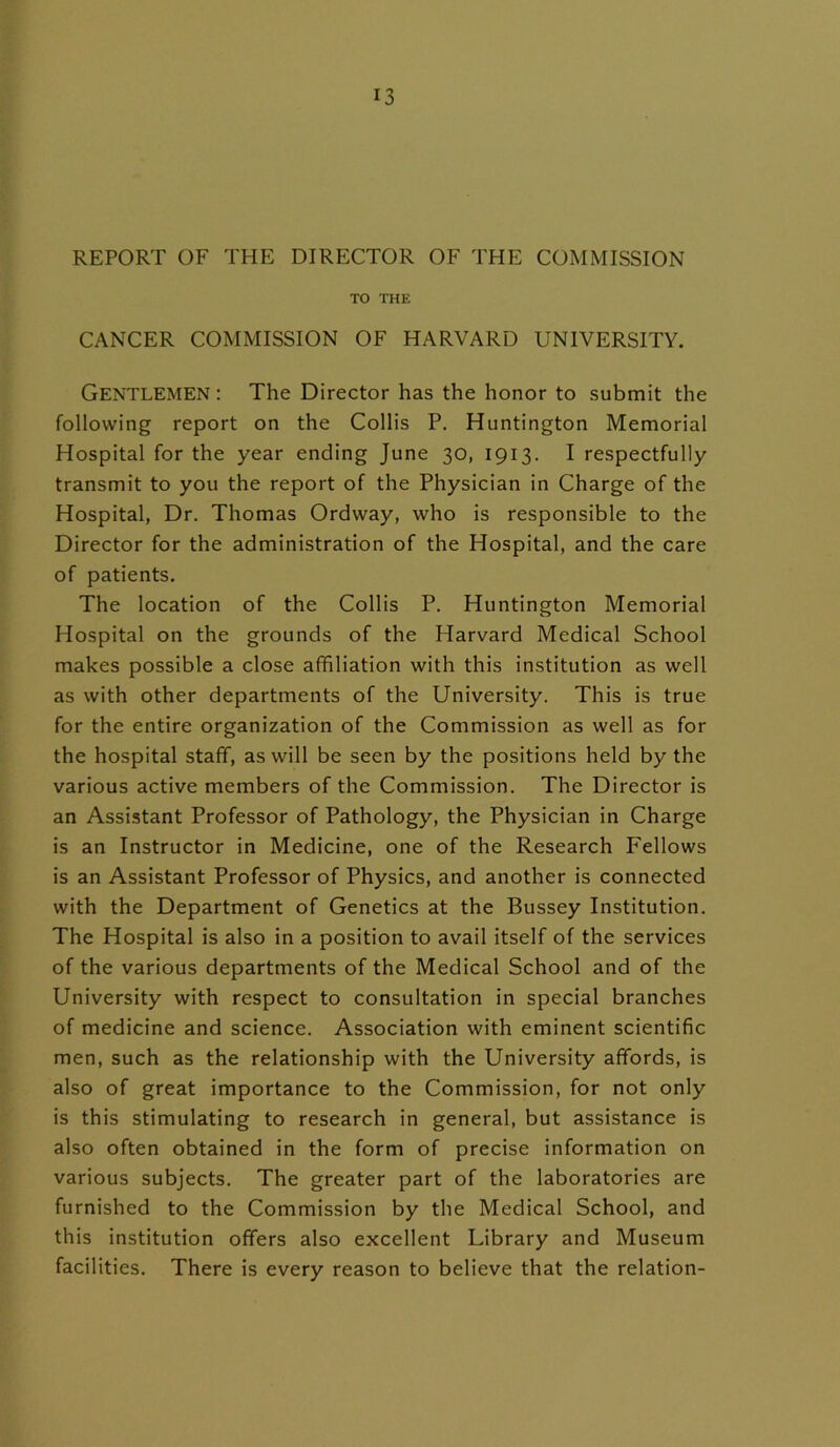 REPORT OF THE DIRECTOR OF THE COMMISSION TO THE CANCER COMMISSION OF HARVARD UNIVERSITY. Gentlemen: The Director has the honor to submit the following report on the Collis P. Huntington Memorial Hospital for the year ending June 30, 1913. I respectfully transmit to you the report of the Physician in Charge of the Hospital, Dr. Thomas Ordway, who is responsible to the Director for the administration of the Hospital, and the care of patients. The location of the Collis P. Huntington Memorial Hospital on the grounds of the Harvard Medical School makes possible a close affiliation with this institution as well as with other departments of the University. This is true for the entire organization of the Commission as well as for the hospital staff, as will be seen by the positions held by the various active members of the Commission. The Director is an Assistant Professor of Pathology, the Physician in Charge is an Instructor in Medicine, one of the Research Fellows is an Assistant Professor of Physics, and another is connected with the Department of Genetics at the Bussey Institution. The Hospital is also in a position to avail itself of the services of the various departments of the Medical School and of the University with respect to consultation in special branches of medicine and science. Association with eminent scientific men, such as the relationship with the University affords, is also of great importance to the Commission, for not only is this stimulating to research in general, but assistance is also often obtained in the form of precise information on various subjects. The greater part of the laboratories are furnished to the Commission by the Medical School, and this institution offers also excellent Library and Museum facilities. There is every reason to believe that the relation-