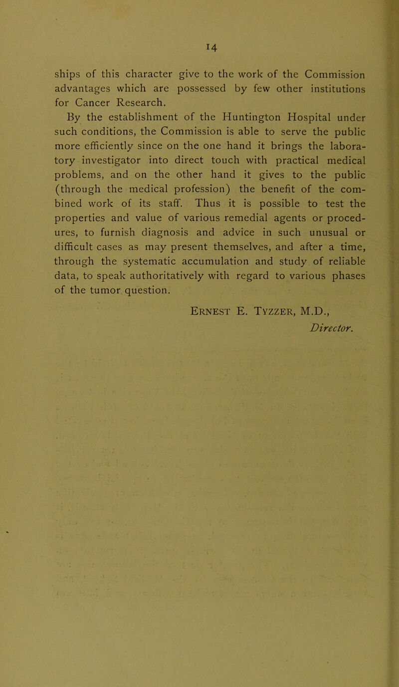 H ships of this character give to the work of the Commission advantages which are possessed by few other institutions for Cancer Research. By the establishment of the Huntington Hospital under such conditions, the Commission is able to serve the public more efficiently since on the one hand it brings the labora- tory investigator into direct touch with practical medical problems, and on the other hand it gives to the public (through the medical profession) the benefit of the com- bined work of its staff. Thus it is possible to test the properties and value of various remedial agents or proced- ures, to furnish diagnosis and advice in such unusual or difficult cases as may present themselves, and after a time, through the systematic accumulation and study of reliable data, to speak authoritatively with regard to various phases of the tumor question. Ernest E. Tyzzer, M.D., Director.