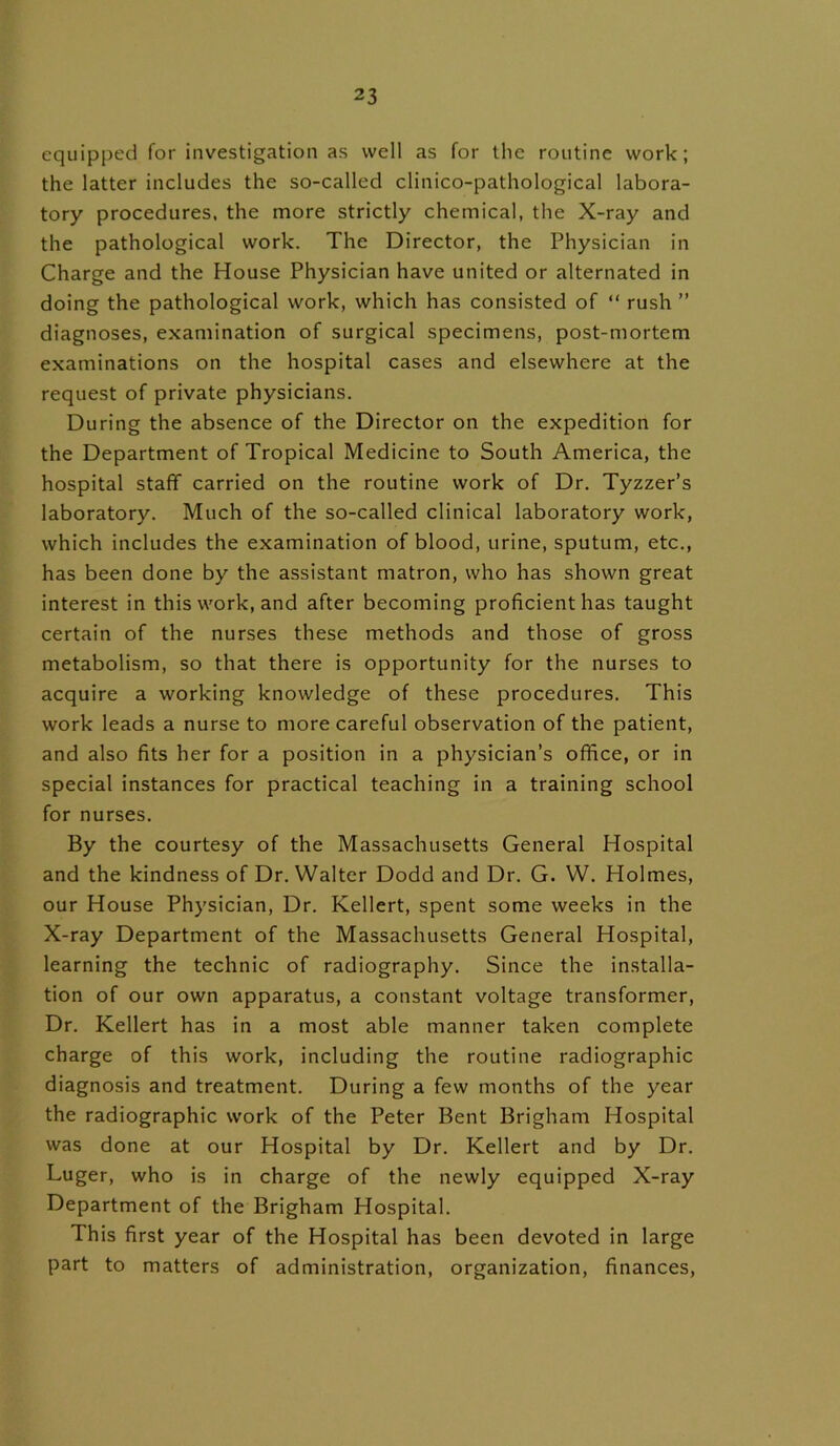 equipped for investigation as well as for the routine work; the latter includes the so-called clinico-pathological labora- tory procedures, the more strictly chemical, the X-ray and the pathological work. The Director, the Physician in Charge and the House Physician have united or alternated in doing the pathological work, which has consisted of “ rush ” diagnoses, examination of surgical specimens, post-mortem examinations on the hospital cases and elsewhere at the request of private physicians. During the absence of the Director on the expedition for the Department of Tropical Medicine to South America, the hospital staff carried on the routine work of Dr. Tyzzer’s laboratory. Much of the so-called clinical laboratory work, which includes the examination of blood, urine, sputum, etc., has been done by the assistant matron, who has shown great interest in this work, and after becoming proficient has taught certain of the nurses these methods and those of gross metabolism, so that there is opportunity for the nurses to acquire a working knowledge of these procedures. This work leads a nurse to more careful observation of the patient, and also fits her for a position in a physician’s office, or in special instances for practical teaching in a training school for nurses. By the courtesy of the Massachusetts General Hospital and the kindness of Dr. Walter Dodd and Dr. G. W. Holmes, our House Physician, Dr. Kellert, spent some weeks in the X-ray Department of the Massachusetts General Hospital, learning the technic of radiography. Since the installa- tion of our own apparatus, a constant voltage transformer, Dr. Kellert has in a most able manner taken complete charge of this work, including the routine radiographic diagnosis and treatment. During a few months of the year the radiographic work of the Peter Bent Brigham Hospital was done at our Hospital by Dr. Kellert and by Dr. Luger, who is in charge of the newly equipped X-ray Department of the Brigham Hospital. This first year of the Hospital has been devoted in large part to matters of administration, organization, finances,