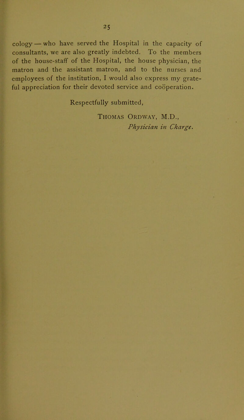 cology — vvho have served the Hospital in the capacity of consultants, we are also greatly indebted. To the members of the house-staff of the Hospital, the house physician, the matron and the assistant matron, and to the nurses and employees of the institution, I would also express my grate- ful appreciation for their devoted service and cooperation. Respectfully submitted, Thomas Oroway, M.D., Physician in Charge.