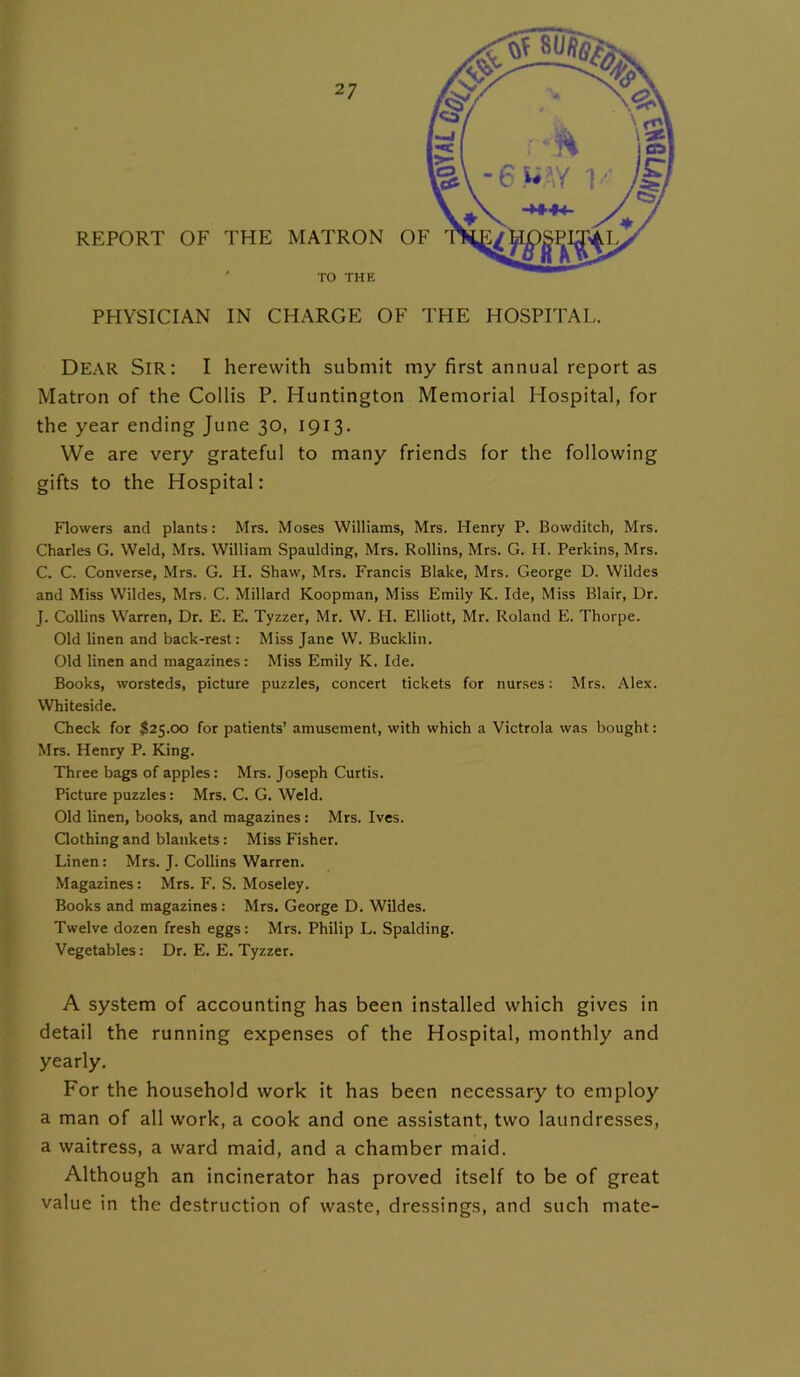 REPORT OF THE MATRON TO THE PHYSICIAN IN CHARGE OF THE HOSPITAL. Dear Sir: I herewith submit my first annual report as Matron of the Collis P. Huntington Memorial Hospital, for the year ending June 30, 1913. We are very grateful to many friends for the following gifts to the Hospital: Flowers and plants: Mrs. Moses Williams, Mrs. Henry P. Bowditch, Mrs. Charles G. Weld, Mrs. William Spaulding, Mrs. Rollins, Mrs. G. H. Perkins, Mrs. C. C. Converse, Mrs. G. H. Shaw, Mrs. Francis Blake, Mrs. George D. Wildes and Miss Wildes, Mrs. C. Millard Koopman, Miss Emily K. Ide, Miss Blair, Ur. J. Collins Warren, Dr. E. E. Tyzzer, Mr. W. H. Elliott, Mr. Roland E. Thorpe. Old linen and back-rest: Miss Jane W. Bucklin. Old linen and magazines: Miss Emily K. Ide. Books, worsteds, picture puzzles, concert tickets for nurses: Mrs. Alex. Whiteside. Check for $25.00 for patients’ amusement, with which a Victrola was bought: Mrs. Henry P. King. Three bags of apples: Mrs. Joseph Curtis. Picture puzzles: Mrs. C. G. Weld. Old linen, books, and magazines: Mrs. Ives. Clothing and blankets: Miss Fisher. Linen: Mrs. J. Collins Warren. Magazines: Mrs. F\ S. Moseley. Books and magazines: Mrs. George D. Wildes. Twelve dozen fresh eggs: Mrs. Philip L. Spalding. Vegetables: Dr. E. E. Tyzzer. A system of accounting has been installed which gives in detail the running expenses of the Hospital, monthly and yearly. For the household work it has been necessary to employ a man of all work, a cook and one assistant, two laundresses, a waitress, a ward maid, and a chamber maid. Although an incinerator has proved itself to be of great value in the destruction of waste, dressings, and such mate-