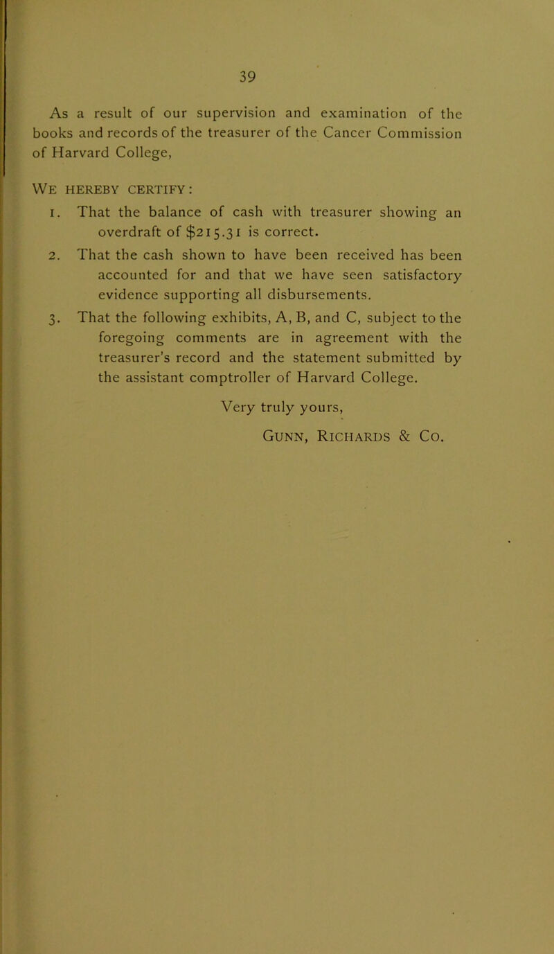 As a result of our supervision and examination of the books and records of the treasurer of the Cancer Commission of Harvard College, We hereby certify: 1. That the balance of cash with treasurer showing an overdraft of $215.31 is correct. 2. That the cash shown to have been received has been accounted for and that we have seen satisfactory evidence supporting all disbursements. 3. That the following exhibits, A, B, and C, subject to the foregoing comments are in agreement with the treasurer’s record and the statement submitted by the assistant comptroller of Harvard College. Very truly yours, Gunn, Richards & Co.