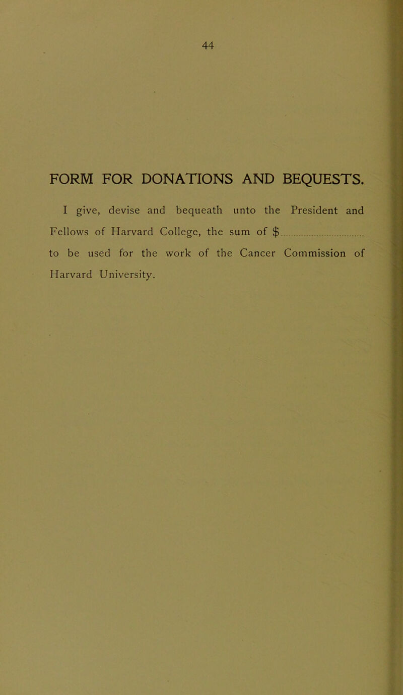 FORM FOR DONATIONS AND BEQUESTS. I give, devise and bequeath unto the President and Fellows of Harvard College, the sum of $ to be used for the work of the Cancer Commission of Harvard University.