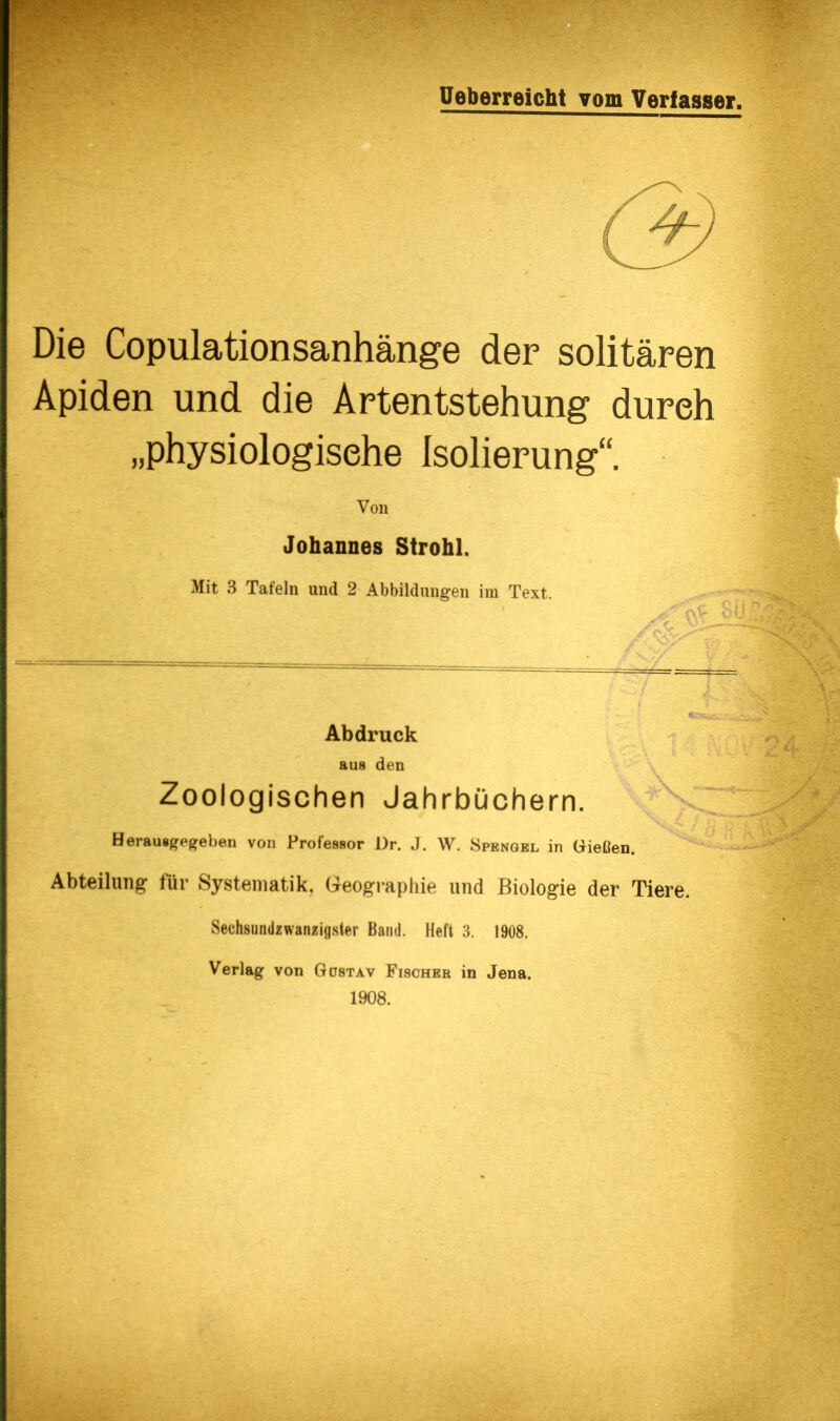 Die Copulationsanhänge der solitären Apiden und die Artentstehung durch „physiologische Isolierung“. Von Johannes Strohl. Mit 3 Tafeln und 2 Abbildungen ira Text. m Abdruck aus den Zoologischen Jahrbüchern. Herausgegeben von Professor Dr. J. W. Spengel in Grießen. Abteilung für Systematik, Geogi-aphie und Biologie der Tiere. wSechsiindzwanzigster Band. Heft 3. 1908. Verlag von Güstav Fischer in Jena. 1908.