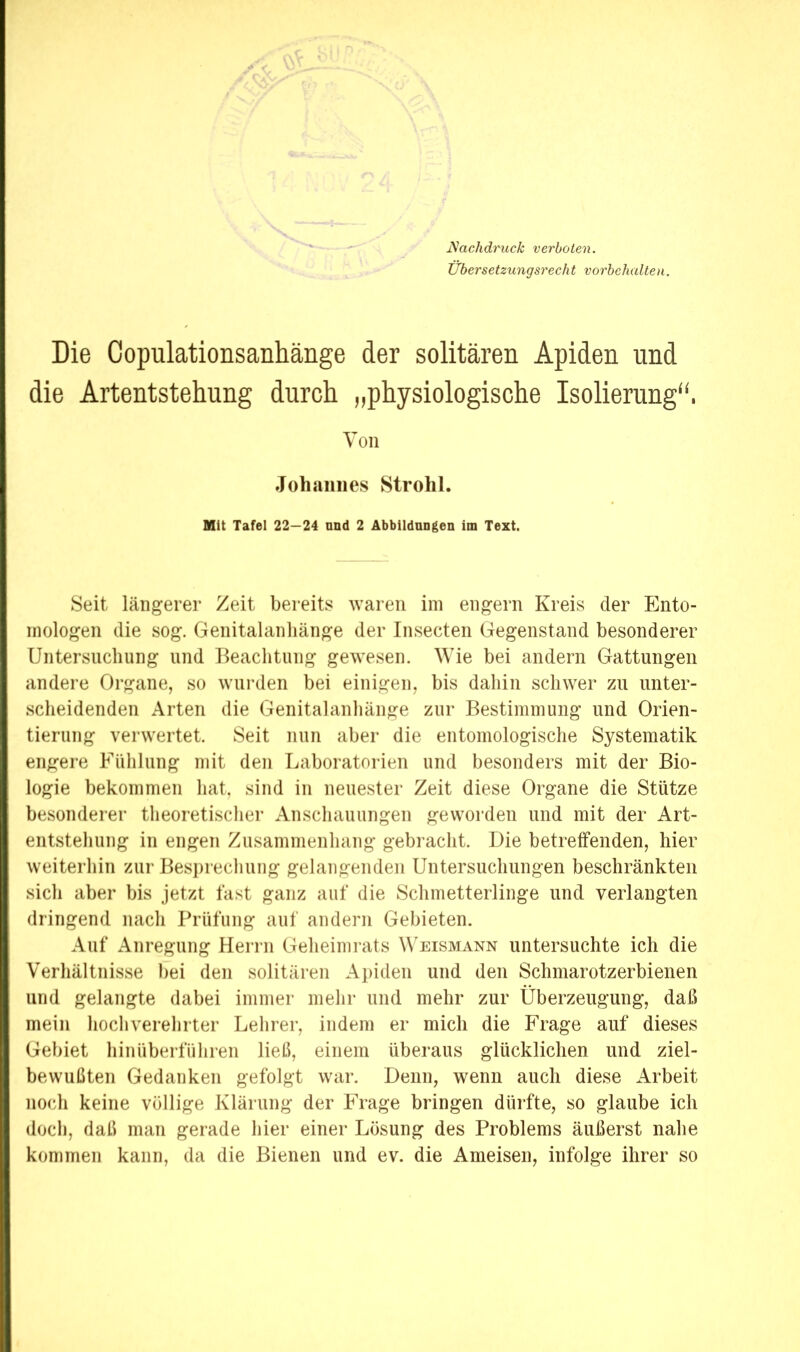 Nachdruck verboten. Ubersetzungsrecht Vorbehalten. Die Copulationsanhänge der solitären Apiden und die Artentstehung durch „physiologische Isolierung“, Von Johannes Strohl. Mit Tafel 22—24 nnd 2 Äbbildnngen im Text. Seit längerer Zeit bereits waren iin engem Kreis der Ento- mologen die sog. Genitalanliänge der Insecten Gegenstand besonderer Untersiicliung nnd Beachtung gewesen. Wie bei andern Gattungen andere Organe, so wurden bei einigen, bis dahin schwer zu unter- scheidenden Arten die Genitalanhänge zur Bestimmung und Orien- tierung verwertet. Seit nun aber die entomologische Systematik engere Fühlung mit den Laboratorien und besonders mit der Bio- logie bekommen hat. sind in neuester Zeit diese Organe die Stütze besonderer theoretisclier Anschauungen geworden und mit der Art- entstehuiig in engen Zusammenhang gebracht. Die betreffenden, hier weiterhin zur Besprechung gelangenden Untersuchungen beschränkten sich aber bis jetzt fast ganz auf die Schmetterlinge und verlangten dringend nach Prüfung auf andern Gebieten. Auf Anregung Herrn Geheimrats W'eismann untersuchte ich die Verhältnisse bei den solitären Apiden und den Schmarotzerbienen und gelangte dabei immer mehr und mehr zur Überzeugung, daß mein hochverehrter Lehrer, indem er mich die Frage auf dieses Gebiet hinüberführen ließ, einem überaus glücklichen und ziel- bewußten Gedanken gefolgt war. Denn, wenn auch diese Arbeit noch keine völlige Klärung der Frage bringen dürfte, so glaube ich doch, daß man gerade hier einer Lösung des Problems äußerst nahe kommen kann, da die Bienen und ev. die Ameisen, infolge ihrer so