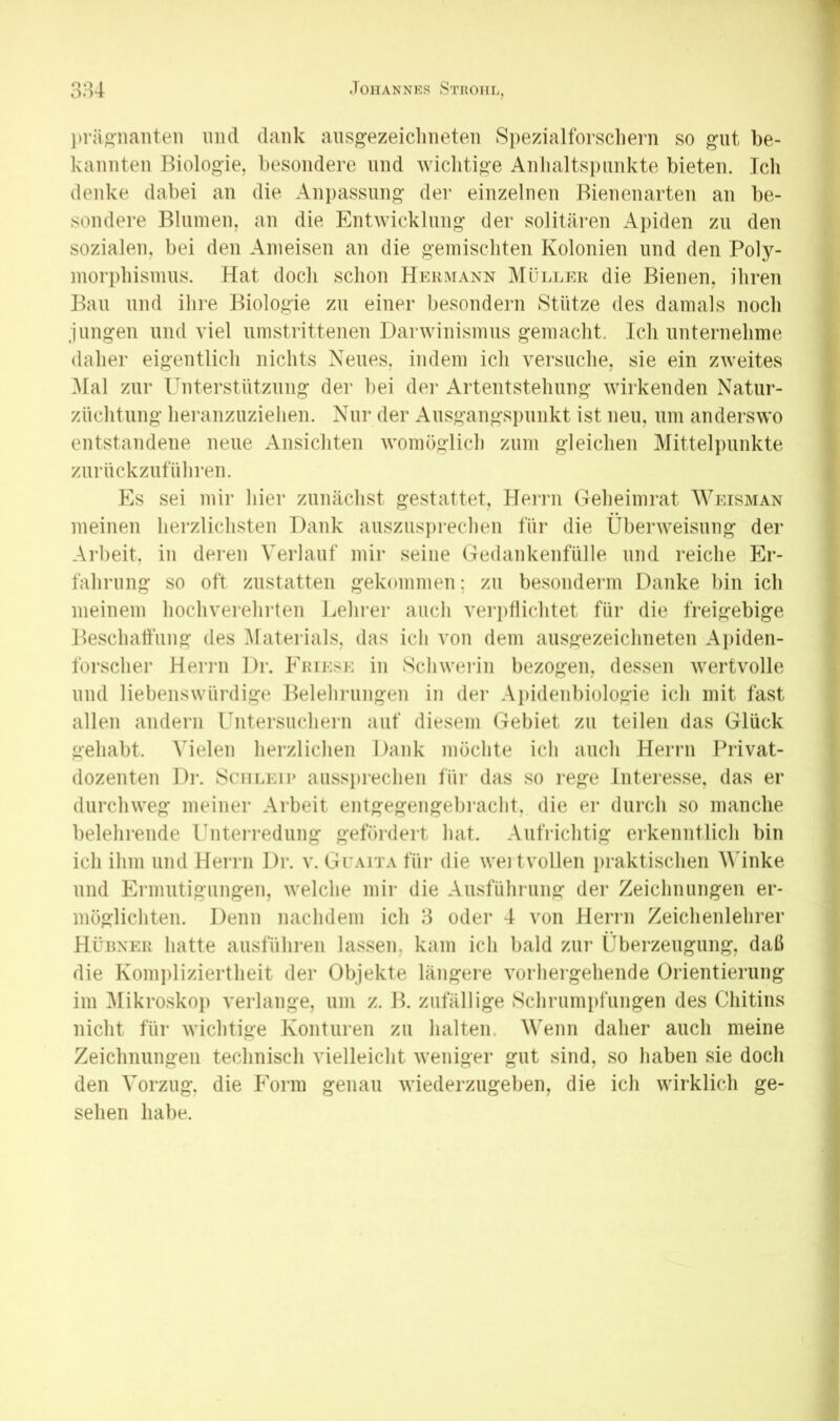 ))rä«’naiiteii und dank ansgezeiclineten Si)ezialforscliern so ^nt be- kannten Biologie, besondere und wiclitige Anlialtspnnkte bieten. Ich denke dabei an die Anpassung der einzelnen Bienenarten an be- sondere Blumen, an die Entwicklung der solitären Apiden zu den sozialen, bei den Ameisen an die gemischten Kolonien und den Poly- morphismns. Hat doch schon Hermann Müller die Bienen, ihren Ban lind ihre Biologie zu einer besondern Btiitze des damals noch jungen und viel umstrittenen Darwinismus gemacht. Ich unternehme daher eigentlich nichts Neues, indem ich versuche, sie ein zweites ]\[al zur Unterstützung dei* bei dei* Artentstehnng wirkenden Natnr- znchtnng heranznziehen. Nur der Ausgangspunkt ist neu, um anderswo entstandene neue Ansichten womöglich zum gleichen Mittelpunkte znrnckzntnhi’en. Es sei mir hier zunächst gestattet, Herrn Geheimrat Weisman meinen herzlichsten Dank ansziisiirechen für die Überweisung der Arbeit, in deren Verlauf mir seine Gedankenfülle und reiche Er- fahrung so oft zustatten gekommen; zu besonderm Danke bin ich meinem hochverehrten Lehrer auch vei'i)tlichtet für die freigebige Beschalfnng des Materials, das ich von dem ausgezeichneten Ai)iden- lörscher Herni Dr. Eiuese in Schweiän bezogen, dessen wertvolle und liebenswürdige Belehningen in der Apidenbiologie ich mit fast allen andern Untersnchern auf diesem Gebiet zu teilen das Glück gehabt. AHelen herzlichen Dank möchte ich auch Herrn Privat- dozenten Dr. JSciiLEir anssi)rechen für das so rege Interesse, das er durchweg meiner Arbeit entgegengebracht, die er durch so manche belehrende Unteri-ednng gefördert hat. Aufrichtig erkenntlich bin ich ihm und Herrn Dr. v. Gtaita für die weitvollen praktischen AMnke und Ermntigiingen, welche mir die Ausführung der Zeichnungen er- möglichten. Denn nachdem ich 3 oder 4 von Herrn Zeichenlehrer Hühner hatte ausführen lassen, kam ich bald zur Überzeugung, daß die Komi)liziertheit der Objekte längere vorhergehende Orientierung im Mikroskoj) verlange, um z. B. zufällige Schrumpfungen des Chitins nicht für wichtige Konturen zu halten. Wenn daher auch meine Zeichnungen technisch vielleicht weniger gut sind, so haben sie doch den Vorzug, die Form genau wiederzugeben, die ich wirklich ge- sehen habe.