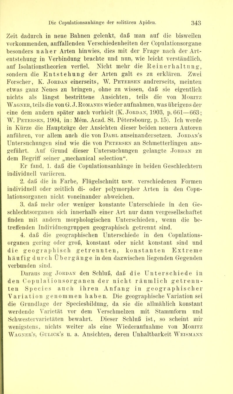 Zeit dadurch in neue Bahnen gelenkt, daß man auf die bisweilen vorkommenden, auffallenden Verschiedenheiten der Copulationsorgane besonders naher Arten hinwies, dies mit der Frage nach der Art- entstehung in Verbindung brachte und nun, wie leicht verständlich, auf Isolationstheorien verfiel. Nicht mehr die Reinerhaltung, sondern die Entstehung der Arten galt es zu erklären. Zwei Forscher, K. Jordan einerseits, W. Peteesen andrerseits, meinten etwas ganz Neues zu bringen, ohne zu wissen, daß sie eigentlich nichts als längst bestrittene Ansichten, teils die von Moritz Wagner, teils die von G. J. Romanes wieder aufnahmen, was übrigens der eine dem andern später auch vorhielt (K. Jordan, 1903, p. 661—663; W. Petersen, 1904, in: Mem. Acad. St. Petersbourg, p. 15). Ich werde in Kürze die Hauptzüge der Ansichten dieser beiden neuern Autoren anführen, vor allem auch die von Dahl auseinandersetzen. Jordan’s Untersuchungen sind wie die von Petersen an Schmetterlingen aus- geführt. Auf Grund dieser Untersuchungen gelangte Jordan zu dem Begriff seiner „mechanical selection“. Er fand, 1. daß die Copulationsanhänge in beiden Geschlechtern individuell variieren. 2. daß die in Farbe, Flügelschnitt usw. verschiedenen Formen individuell oder zeitlich di- oder polymorpher Arten in den Copu- lationsorganen nicht voneinander abweichen. 3. daß mehr oder weniger konstante Unterschiede in den Ge- schlechtsorganen sich innerhalb einer Art nur dann vergesellschaftet finden mit andern morphologischen Unterschieden, wenn die be- treffenden Individuengruppen geographisch getrennt sind. 4. daß die geographischen Unterschiede in den Copulations- organen gering oder groß, konstant oder nicht konstant sind und die g e 0 g r a p h i s c h getrennten, konstanten Extreme h ä u f i g d u r c h Ü b e r g ä n g e in den dazwischen liegenden Gegenden verbunden sind. Daraus zog Jordan den Schluß, daß die Unterschiede in den Copulationsorganen der nicht räumlich getrenn- ten Species auch ihren Anfang in geographischer Variation genommen haben. Die geographische Variation sei die Grundlage der Speciesbildung, da sie die allmählich konstant werdende Varietät vor dem Verschmelzen mit Stammform und Schwestervarietäten bewahrt. Dieser Schluß ist, so scheint mir wenigstens, nichts weiter als eine Wiederaufnahme von Moritz Wagner’s, Gulick’s u. a. Ansichten, deren Unhaltbarkeit Weismann