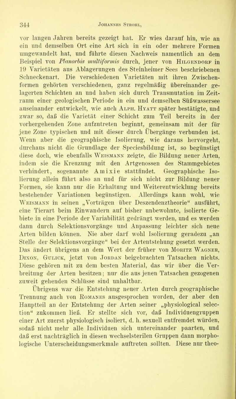 vor langen Jahren bereits gezeigt hat. Er wies darauf hin, wie an ein und demselben Ort eine Art sich in ein oder mehrere Formen nmgewandelt hat, und führte diesen Nachweis namentlich an dem Beispiel von Planorbis multiformis durch, jener von Hilgendoef in 19 Varietäten aus Ablagerungen des Steinheimer Sees beschriebenen Schneckenart. Die verschiedenen Varietäten mit ihren Zwischen- formen gehörten verschiedenen, ganz regelmäßig übereinander ge- lagerten Schichten an und haben sich durch Transmutation im Zeit- raum einer geologischen Periode in ein und demselben Süßwassersee auseinander entwickelt, wie auch Alph. Hyatt später bestätigte, und zwar so, daß die Varietät einer Schicht zum Teil bereits in der vorhergehenden Zone aufzutreten beginnt, gemeinsam mit der für jene Zone typischen und mit dieser durch Übergänge verbunden ist. Wenn aber die geographische Isolierung, wie daraus hervorgeht, durchaus nicht die Grundlage der Speciesbildung ist, so begünstigt diese doch, wie ebenfalls Weismann zeigte, die Bildung neuer Arten, indem sie die Kreuzung mit den Artgenossen des Stammgebietes verhindert, sogenannte Amixie stattfindet. Geographische Iso- lierung allein führt also an und für sich nicht zur Bildung neuer Formen, sie kann nur die Erhaltung und Weiterentwicklung bereits bestehender Variationen begünstigen. Allerdings kann wohl, wie Weismann in seinen „Vorträgen über Deszendenztheorie“ ausführt, eine Tierart beim Ein wandern auf bisher unbewohnte, isolierte Ge- biete in eine Periode der Variabilität gedrängt werden, und es werden dann durch Selektionsvorgänge und Anpassung leichter sich neue Arten bilden können. Nie aber darf wohl Isolierung geradezu „an Stelle der Selektionsvorgänge“ bei der Artentstehung gesetzt werden. Das ändert übrigens an dem Wert der früher von Moeitz Wagneb, Dixon, Gulick, jetzt von Joedan beigebrachten Tatsachen nichts. Diese gehören mit zu dem besten Material, das wir über die Ver- breitung der Arten besitzen; nur die aus jenen Tatsachen gezogenen zuweit gehenden Schlüsse sind unhaltbar. Übrigens war die Entstehung neuer Arten durch geographische Trennung auch von Romanes ausgesprochen worden, der aber den Hauptteil an der Entstehung der Arten seiner „physiological selec- tion“ zukommen ließ. Er stellte sich vor, daß Individuengruppen einer Art zuerst physiologisch isoliert, d. h. sexuell entfremdet würden, sodaß nicht mehr alle Individuen sich untereinander paarten, und daß erst nachträglich in diesen wechselsterilen Gruppen dann morpho- logische Unterscheidungsmerkmale auftreten sollten. Diese nur theo-
