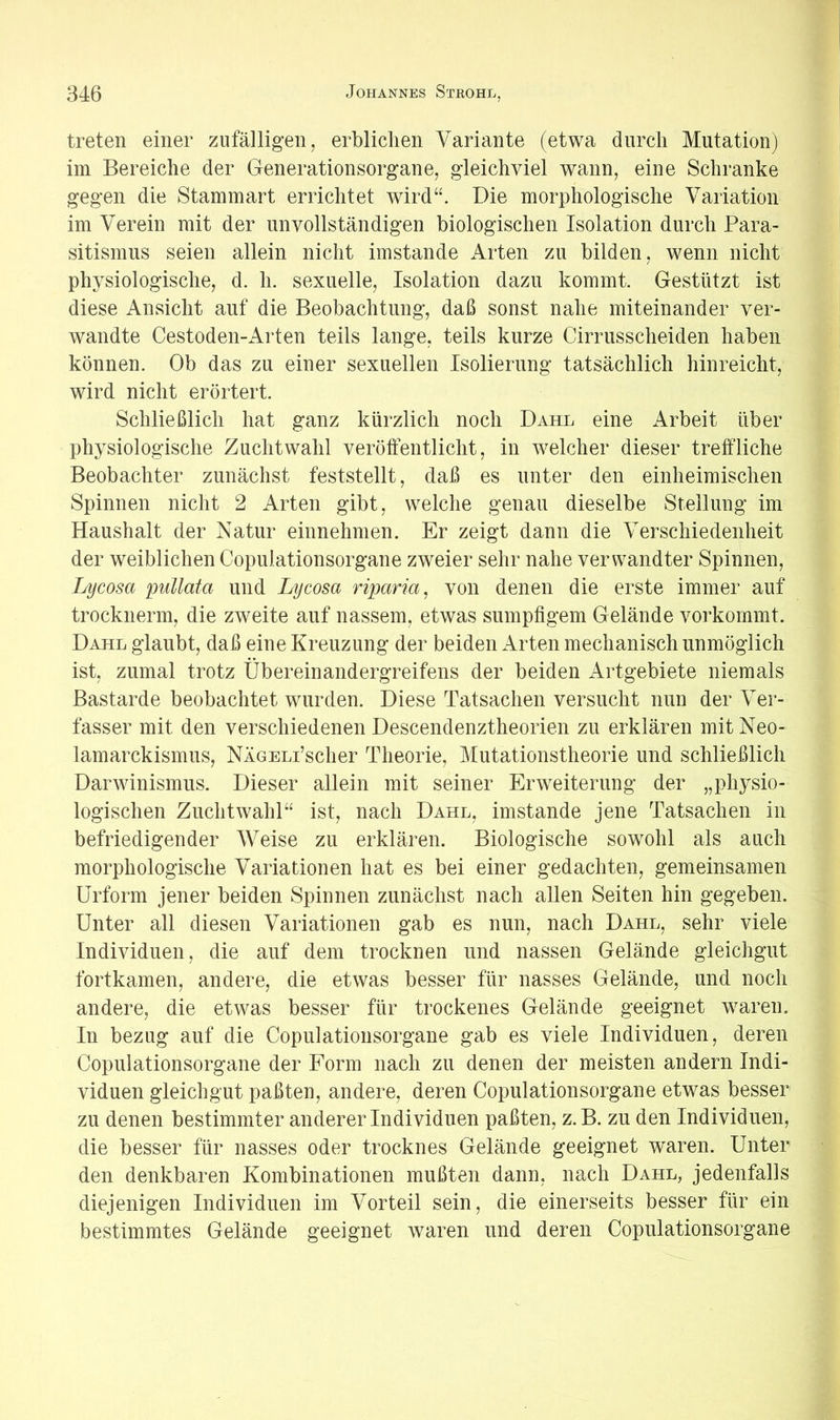 treten einer zufälligen, erbliclien Variante (etwa durch Mutation) im Bereiche der Generationsorgane, gleichviel wann, eine Schranke gegen die Stammart errichtet wird“. Die morphologische Variation im Verein mit der unvollständigen biologischen Isolation durch Para- sitismus seien allein nicht imstande irrten zu bilden, wenn nicht physiologische, d. h. sexuelle, Isolation dazu kommt. Gestützt ist diese Ansicht auf die Beobachtung, daß sonst nahe miteinander ver- wandte Cestoden-Arten teils lange, teils kurze Cirrusscheiden haben können. Ob das zu einer sexuellen Isolierung tatsächlich hin reicht, wird nicht erörtert. Schließlich hat ganz kürzlich noch Dahl eine Arbeit über physiologische Zuchtwahl veröffentlicht, in welcher dieser treffliche Beobachter zunächst feststellt, daß es unter den einheimischen Spinnen nicht 2 Arten gibt, welche genau dieselbe Stellung im Haushalt der Natur einnehmen. Er zeigt dann die Verschiedenheit der weiblichen Copulationsorgane zweier sehr nahe verwandter Spinnen, Lycosa pullata und Lycosa riparia, von denen die erste immer auf trocknerm, die zweite auf nassem, etwas sumpfigem Gelände vorkommt. Dahl glaubt, daß eine Kreuzung der beiden Arten mechanisch unmöglich ist, zumal trotz Übereinandergreifens der beiden Artgebiete niemals Bastarde beobachtet wurden. Diese Tatsachen versucht nun der Ver- fasser mit den verschiedenen Descendenztheorien zu erklären mit Neo- lamarckismus, NÄGELi’scher Theorie, Mutationstheorie und schließlich Darwinismus. Dieser allein mit seiner Erweiterung der „physio- logischen Zuchtwahl“ ist, nach Dahl, imstande jene Tatsachen in befriedigender Weise zu erklären. Biologische sowohl als auch morphologische Variationen hat es bei einer gedachten, gemeinsamen Urform jener beiden Spinnen zunächst nach allen Seiten hin gegeben. Unter all diesen Variationen gab es nun, nach Dahl, sehr viele Individuen, die auf dem trocknen und nassen Gelände gleichgut fortkamen, andere, die etwas besser für nasses Gelände, und noch andere, die etwas besser für trockenes Gelände geeignet waren. In bezug auf die Copulationsorgane gab es viele Individuen, deren Copulationsorgane der Form nach zu denen der meisten andern Indi- viduen gleichgut paßten, andere, deren Copulationsorgane etwas besser zu denen bestimmter anderer Individuen paßten, z.B. zu den Individuen, die besser für nasses oder trocknes Gelände geeignet waren. Unter den denkbaren Kombinationen mußten dann, nach Dahl, jedenfalls diejenigen Individuen im Vorteil sein, die einerseits besser für ein bestimmtes Gelände geeignet waren und deren Copulationsorgane