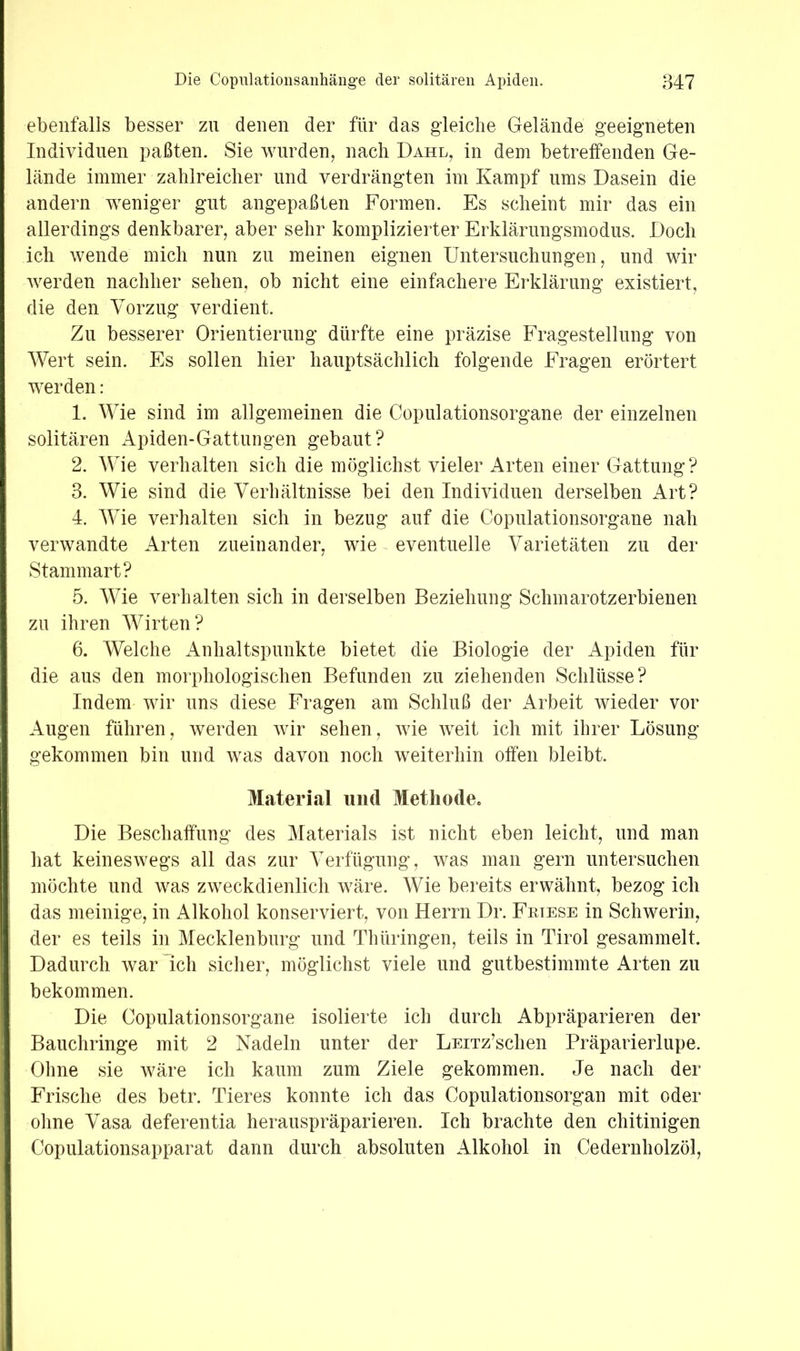 ebenfalls besser zu denen der für das gleiche Gelände geeigneten Individuen paßten. Sie wurden, nach Dahl, in dem betreffenden Ge- lände immer zahlreicher und verdrängten im Kampf ums Dasein die andern weniger gut angepaßten Formen. Es scheint mir das ein allerdings denkbarer, aber sehr komplizierter Erklärnngsmodus. Doch ich wende mich nun zu meinen eignen Untersuchungen, und wir Averden nachher sehen, ob nicht eine einfachere Erklärung existiert, die den Vorzug verdient. Zu besserer Orientierung dürfte eine präzise Fragestellung von Wert sein. Es sollen hier hauptsächlich folgende Fragen erörtert werden: 1. Wie sind im allgemeinen die Copulationsorgane der einzelnen solitären Apiden-Gattungen gebaut? 2. Wie verhalten sich die möglichst vieler Arten einer Gattung? 3. Wie sind die Verhältnisse bei den Individuen derselben Art? 4. Wie verhalten sich in bezug auf die Copulationsorgane nah verwandte Arten zueinander, wie ^ eventuelle Varietäten zu der Stammart? 5. Wie verhalten sich in derselben Beziehung Schmarotzerbieuen zu ihren Wirten? 6. Welche Anhaltspunkte bietet die Biologie der Apiden für die aus den morphologischen Befunden zu ziehenden Schlüsse? Indem wir uns diese Fragen am Schluß der Arbeit wieder vor Augen führen, werden wir sehen, Avie AA^eit ich mit ihrer Lösung gekommen bin und was davon noch weiterhin offen bleibt. Material und Methode« Die Beschaffung des Materials ist nicht eben leicht, und man hat keineswegs all das zur Verfügung, was man gern untersuchen möchte und was zweckdienlich wäre. Wie bereits erwähnt, bezog ich das meinige, in Alkohol konserviert, von Herrn Dr. Fkiese in Schwerin, der es teils in Mecklenburg und Thüringen, teils in Tirol gesammelt. Dadurch war ich sicher, möglichst viele und gutbestimmte Arten zu bekommen. Die Copulationsorgane isolierte ich durch Abpräparieren der Bauchringe mit 2 Nadeln unter der LEiTz’schen Präparierlupe. Ohne sie wäre ich kaum zum Ziele gekommen. Je nach der Frische des betr. Tieres konnte ich das Copulationsorgan mit oder ohne Vasa deferentia herauspräparieren. Ich brachte den chitinigen Copulationsapparat dann durch absoluten Alkohol in Cedernholzöl,