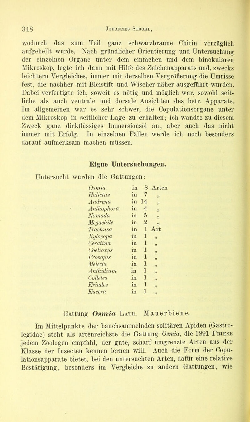 wodurch das zum Teil ganz schwarzbraune Chitin vorzüglich aufgehellt wurde. Nach gründlicher Orientierung und Untersuchung der einzelnen Organe unter dem einfachen und dem binokularen Mikroskop, legte ich dann mit Hilfe des Zeichenapparats und, zwecks leichtern Vergleiches, immer mit derselben Vergrößerung die Umrisse fest, die nachher mit Bleistift und Wischer näher ausgeführt wurden. Dabei verfertigte ich, soweit es nötig und möglich war, sowohl seit- liche als auch ventrale und dorsale Ansichten des betr. Apparats. Im allgemeinen war es sehr schwer, die Copulationsorgane unter dem Mikroskop in seitlicher Lage zu erhalten; ich wandte zu diesem Zweck ganz dickflüssiges Immersionsöl an, aber auch das nicht immer mit Erfolg. In einzelnen Fällen werde ich noch besonders darauf aufmerksam machen müssen. Eigne Untersuchimgen. Untersucht wurden die Gattungen: Osmia in 8 Arten Halictus in 7 11 Andrena in 14 11 Anthophora in 4 n Nomada in 5 11 Megachile in 2 11 Trachusa in 1 Art Xylocopa in 1 11 Ceratina in 1 11 Coelioxys in 1 11 Pros Opis in 1 11 Melecta in 1 11 Anthidiuni in 1 11 Colletes in 1 11 Eriades in 1 11 Eucera in 1 11 Gattung Osmia Late. Mauerbiene. Im Mittelpunkte der bauchsammelnden solitären Apiden (Gastro- legidae) steht als artenreichste die Gattung Osmia, die 1891 Feiese jedem Zoologen empfahl, der gute, scharf umgrenzte Arten aus der Klasse der Insecten kennen lernen will. Auch die Form der Copu- lationsapparate bietet, bei den untersuchten Arten, dafür eine relative Bestätigung, besonders im Vergleiche zu andern Gattungen, wie
