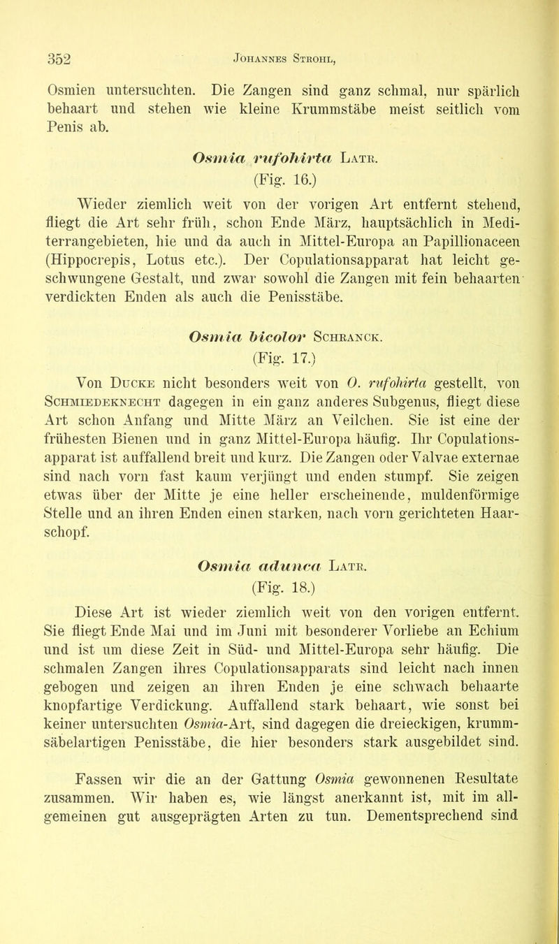 Osmien untersuchten. Die Zangen sind ganz schmal, nur spärlich behaart und stehen wie kleine Krummstäbe meist seitlich vom Penis ab. Osinia rufohirta Late. (Fig. 16.) Wieder ziemlich weit von der vorigen Art entfernt stehend, fliegt die Art sehr früh, schon Ende März, hauptsächlich in Medi- terrangebieten, hie und da auch in Mittel-Europa an Papillionaceen (Hippocrepis, Lotus etc.). Der Copulationsapparat hat leicht ge- schwungene Gestalt, und zwar sowohl die Zangen mit fein behaarten* verdickten Enden als auch die Penisstäbe. Osmia hicolor Scheanck. (Fig. 17.) Von Ducke nicht besonders weit von 0. rufohirta gestellt, von Schmiedeknecht dagegen in ein ganz anderes Subgenus, fliegt diese Art schon Anfang und Mitte März an Veilchen. Sie ist eine der frühesten Bienen und in ganz Mittel-Europa häufig. Ihr Copulations- apparat ist auffallend breit und kurz. Die Zangen oder Valvae externae sind nach vorn fast kaum verjüngt und enden stumpf. Sie zeigen etwas über der Mitte je eine heller erscheinende, muldenförmige Stelle und an ihren Enden einen starken, nach vorn gerichteten Haar- schopf. Osmia adunca Late. (Fig. 18.) Diese Art ist wieder ziemlich weit von den vorigen entfernt. Sie fliegt Ende Mai und im Juni mit besonderer Vorliebe an Echium und ist um diese Zeit in Süd- und Mittel-Europa sehr häufig. Die schmalen Zangen ihres Copulationsapparats sind leicht nach innen gebogen und zeigen an ihren Enden je eine schwach behaarte knopfartige Verdickung. Auffallend stark behaart, wie sonst bei keiner untersuchten Osmia-kvi, sind dagegen die dreieckigen, krumm- säbelartigen Penisstäbe, die hier besonders stark ausgebildet sind. Fassen wir die an der Gattung Osmia gewonnenen Kesultate zusammen. Wir haben es, wie längst anerkannt ist, mit im all- gemeinen gut ausgeprägten Arten zu tun. Dementsprechend sind