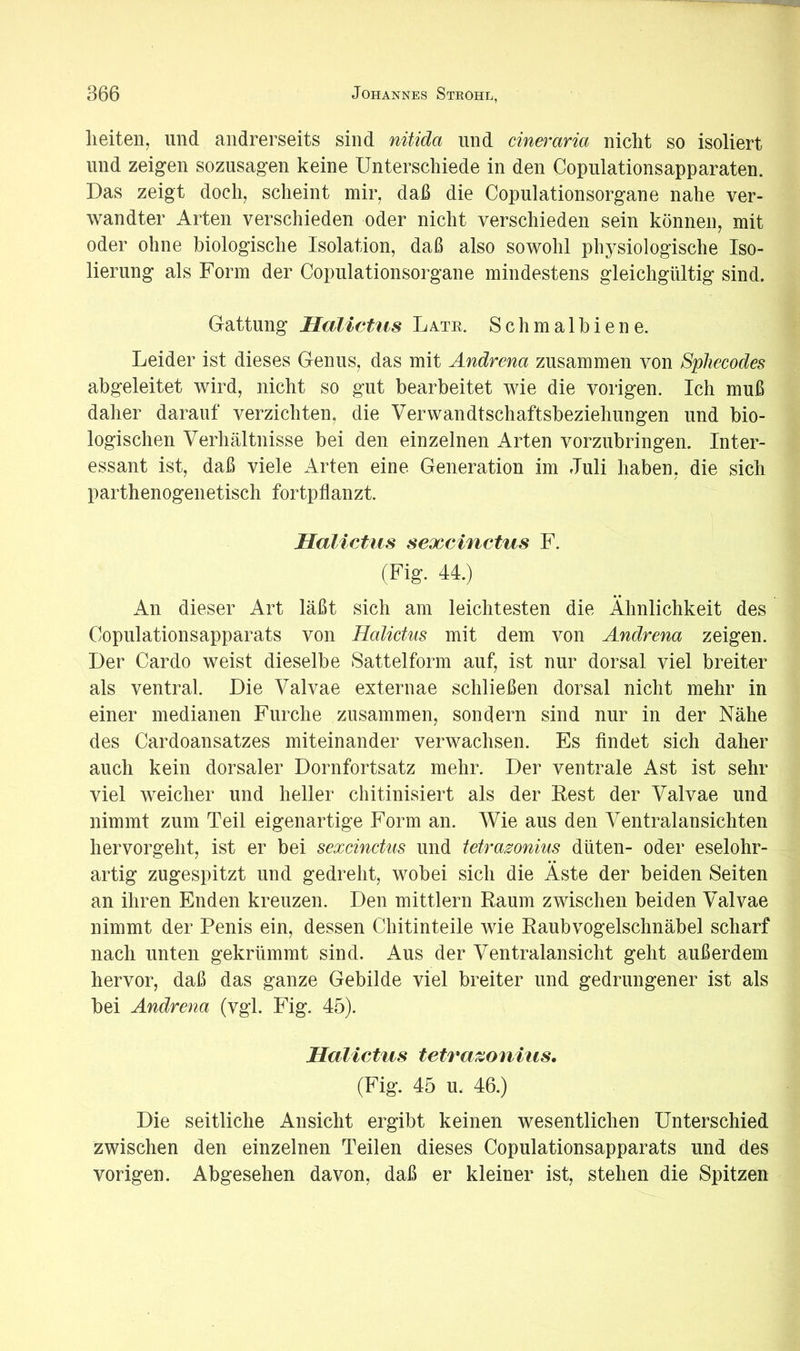 lieiten, und andrerseits sind nitida und eineraria nicht so isoliert lind zeigen sozusagen keine Unterschiede in den Copulationsapparaten. Das zeigt doch, scheint mir, daß die Copulationsorgane nahe ver- wandter Arten verschieden oder nicht verschieden sein können, mit oder ohne biologische Isolation, daß also sowohl physiologische Iso- lierung als Form der Copulationsorgane mindestens gleichgültig sind. Gattung Halietiis Late. Schmalbiene. Leider ist dieses Genus, das mit Andrena zusammen von Sphecodes abgeleitet wird, nicht so gut bearbeitet wie die vorigen. Ich muß daher darauf verzichten, die Verwandtschaftsbeziehungen und bio- logischen Verhältnisse bei den einzelnen Arten vorzubringen. Inter- essant ist, daß viele irrten eine Generation im Juli haben, die sich parthenogenetisch fortpflanzt. Halictus sexcinctus F. (Fig. 44.) An dieser Art läßt sich am leichtesten die Ähnlichkeit des Copulationsapparats von Halictus mit dem von Andrena zeigen. Der Cardo weist dieselbe Sattelform auf, ist nur dorsal viel breiter als ventral. Die Valvae externae schließen dorsal nicht mehr in einer medianen Furche zusammen, sondern sind nur in der Nähe des Cardoansatzes miteinander verwachsen. Es findet sich daher auch kein dorsaler Dornfortsatz mehr. Der ventrale Ast ist sehr viel weicher und heller chitinisiert als der Fest der Valvae und nimmt zum Teil eigenartige Form an. Wie aus den Ventralansichten hervorgeht, ist er bei sexcinctus und tetrasonius düten- oder eselohr- artig zugespitzt und gedreht, wobei sich die Äste der beiden Seiten an ihren Enden kreuzen. Den mittlern Raum zwischen beiden Valvae nimmt der Penis ein, dessen Chitinteile wie Raubvogelschnäbel scharf nach unten gekrümmt sind. Aus der Ventralansicht geht außerdem hervor, daß das ganze Gebilde viel breiter und gedrungener ist als bei Andrena (vgl. Fig. 45). Halictus tetrazonius. (Fig. 45 u. 46.) Die seitliche Ansicht ergibt keinen wesentlichen Unterschied zwischen den einzelnen Teilen dieses Copulationsapparats und des vorigen. Abgesehen davon, daß er kleiner ist, stehen die Spitzen