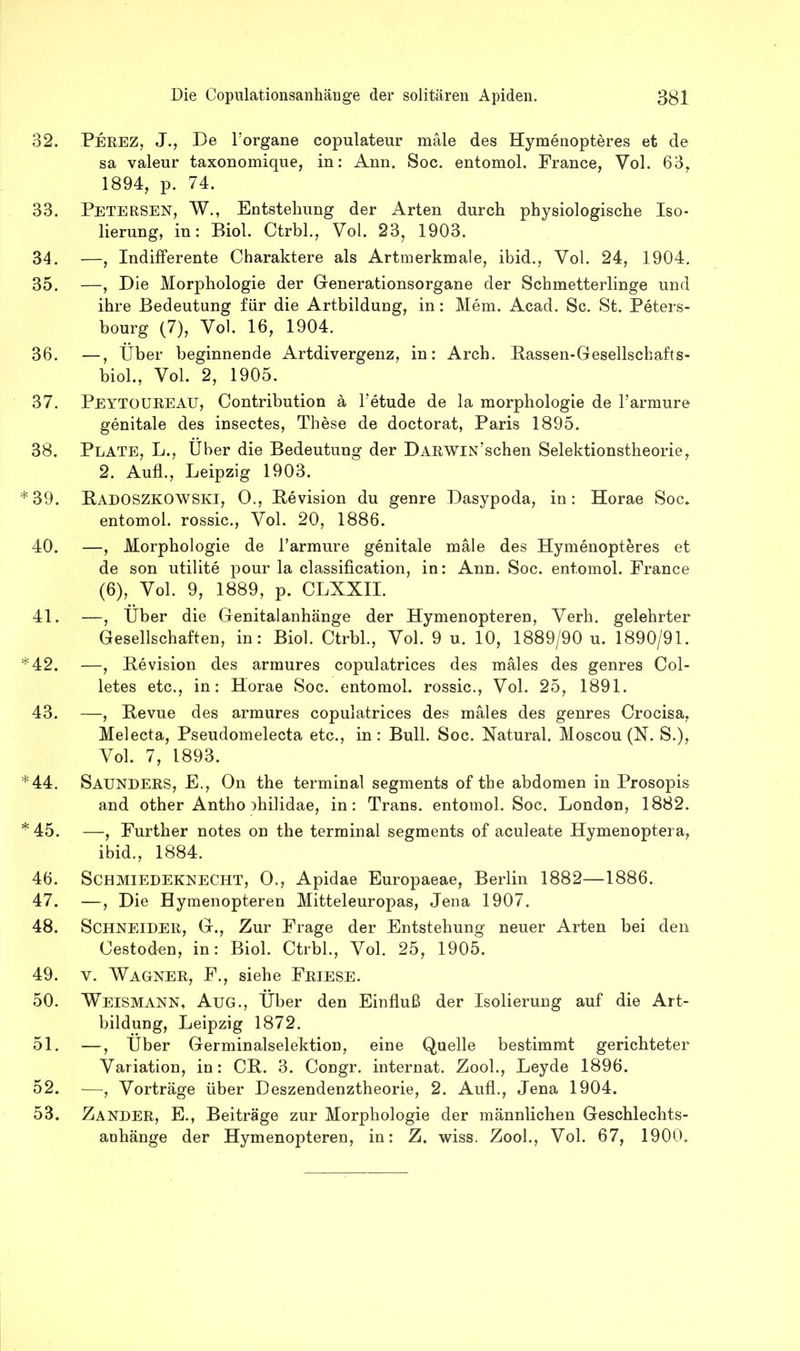 32. Perez, J., De Forgane copulateur male des Hymenopteres et de sa valeur taxonomique, in: Ann. Soc. entomol. France, Vol. 63, 1894, p. 74. 33. Petersen, W., Entstehung der Arten durch physiologische Iso- lierung, in: Biol. Ctrbh, Vol. 23, 1903. 34. —, Indifferente Charaktere als Artmerkmale, ibid., Vol. 24, 1904, 35. —, Die Morphologie der Generationsorgane der Schmetterlinge und ihre Bedeutung für die Artbildung, in: Mem. Acad. Sc. St. Peters- bourg (7), Vol. 16, 1904. 36. —, Über beginnende Artdivergenz, in: Arch. Bassen-Gesellschafts- biol., Vol. 2, 1905, 37. Peytoureau, Contribution ä Fetude de la morphologie de Farmure genitale des insectes, These de doctorat, Paris 1895. 38. Plate, L., Über die Bedeutung der DARWiN’schen Selektionstheorie, 2. Aufl., Leipzig 1903. *39. Badoszkowski, 0., Bevision du genre Dasypoda, in: Horae Soc. entomol. rossic., Vol. 20, 1886. 40. —, Morphologie de Farmure genitale male des Hymenopteres et de son utilite pour la Classification, in: Ann. Soc. entomol. France (6), Vol. 9, 1889, p. CLXXII. 41. —, Über die Genitalanhänge der Hymenopteren, Verb, gelehrter Gesellschaften, in: Biol. Ctrbh, Vol. 9 u. 10, 1889/90 u. 1890/91. *42. —, Bevision des armures copulatrices des mäles des genres Col- letes etc., in: Horae Soc. entomol. rossic., Vol. 25, 1891. 43. —, Bevue des armures copulatrices des mäles des genres Crocisa, Melecta, Pseudomelecta etc., in: Bull. Soc. Natural. Moscou (N. S.), Vol. 7, 1893. *44. Saunders, E., Oll the terminal Segments of the abdomen in Prosopis and other Antho ihilidae, in: Trans, entomol. Soc. London, 1882. * 45. —, Further notes on the terminal segments of aculeate Hymenoptera, ibid., 1884. 46. Schmiedeknecht, 0., Apidae Europaeae, Berlin 1882—1886. 47. —, Die Hymenopteren Mitteleuropas, Jena 1907. 48. Schneider, G., Zur Frage der Entstehung neuer Arten bei den Cestoden, in: Biol. Ctrbh, Vol. 25, 1905. 49. V. Wagner, F., siehe Friese. 50. Weismann, Aug., Über den Einfluß der Isolierung auf die Art- bildung, Leipzig 1872. 51. —, Über Germinalselektion, eine Quelle bestimmt gerichteter Variation, in: CB. 3. Congr. internat. Zooh, Leyde 1896. 52. —, Vorträge über Deszendenztheorie, 2. Auf!., Jena 1904. 53. Zander, E., Beiträge zur Morphologie der männlichen Geschlechts- anhänge der Hymenopteren, in: Z. wiss. Zooh, Vol. 67, 1900.