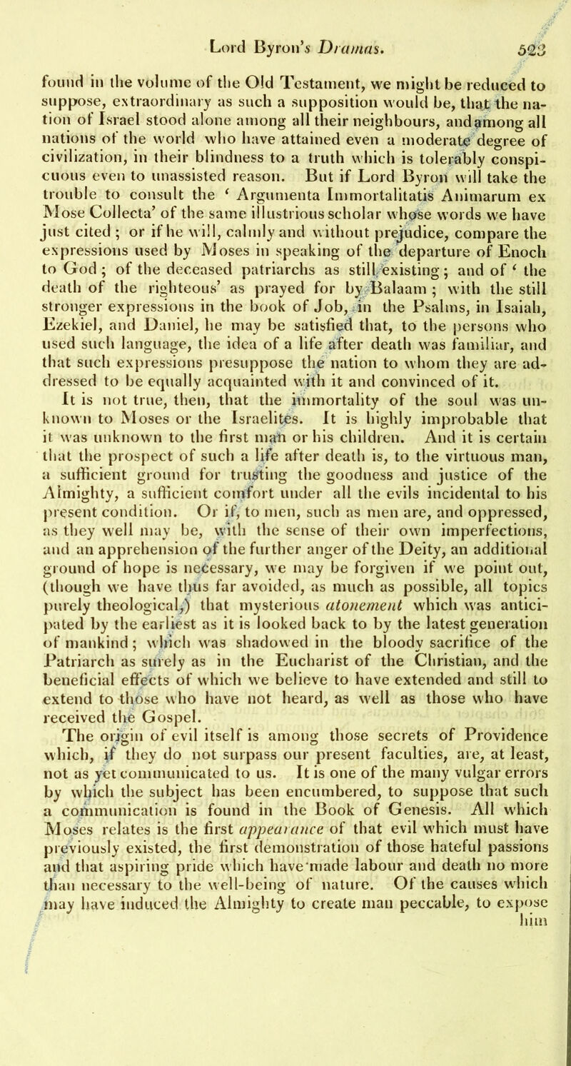 623 Lord Byron's Dramas. found i>i the volume of the Old Testament, we might be reduced to suppose, extraordinary as such a supposition would be, that the na- tion of Israel stood alone among all their neighbours, andamong all nations of the world who have attained even a moderate degree of civilization, in their blindness to a truth which is tolerably conspi- cuous even to unassisted reason. But if Lord Byron will take the trouble to consult the ‘ Argumenta Immortalitatis Animarum ex Mose Collecta’ of the same illustrious scholar whose words we have just cited ; or if he will, calmly and without prejudice, compare the expressions used by Moses in speaking of the departure of Enoch to God; of the deceased patriarchs as still existing; and of ‘ the death of the righteous’ as prayed for by Balaam ; with the still stronger expressions in the book of Job, in the Psalms, in Isaiah, Ezekiel, and Daniel, he may be satisfied that, to the persons who used such language, the idea of a life after death was familiar, and that such expressions presuppose the nation to whom they are ad- dressed to be equally acquainted wjth it and convinced of it. It is not true, then, that the immortality of the soul was un- known to Moses or the Israelites. It is highly improbable that it was unknown to the first ilia'll or his children. And it is certain that the prospect of such a life after death is, to the virtuous man, a sufficient ground for trusting the goodness and justice of the Almighty, a sufficient comfort under all the evils incidental to his present condition. Or if, to men, such as men are, and oppressed, as they well may be, with the sense of their own imperfections, and an apprehension of the further anger of the Deity, an additional ground of hope is necessary, we may be forgiven if we point out, (though we have thus far avoided, as much as possible, all topics purely theological,) that mysterious atonement which was antici- pated by the earliest as it is looked back to by the latest generation of mankind; which was shadowed in the bloody sacrifice of the Patriarch as surely as in the Eucharist of the Christian, and the beneficial effects of which we believe to have extended and still to extend to those who have not heard, as well as those who have received the Gospel. The origin of evil itself is among those secrets of Providence which, if they do not surpass our present faculties, are, at least, not as yet communicated to us. It is one of the many vulgar errors by which the subject has been encumbered, to suppose that such a communication is found in the Book of Genesis. All which Moses relates is the first appearance of that evil which must have previously existed, the first demonstration of those hateful passions and that aspiring pride w hich have made labour and death no more than necessary to the w ell-being of nature. Of the causes which may have induced the Almighty to create man peccable, to expose