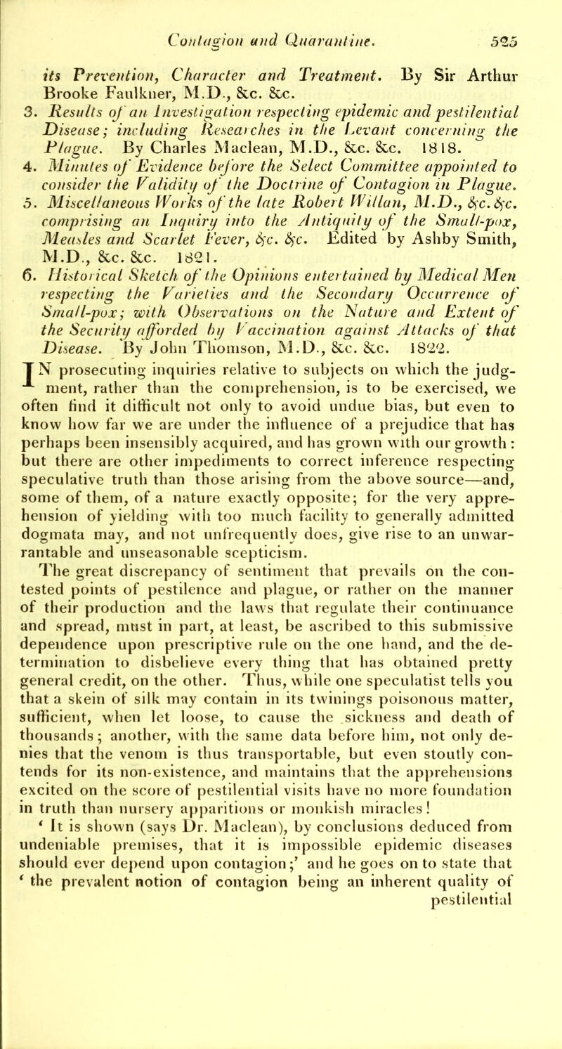 its Prevention, Character and Treatment. By Sir Arthur Brooke Faulkner, M.D , &c. &c. 3. Results of an Investigation respecting epidemic and pestilential Disease; including Researches in the Levant concerning the Plague. By Charles Maclean, M.D., Sec. &c. 1818. 4. Minutes of Evidence before the Select Committee appointed to consider the Validity of the Doctrine of Contagion in Plague. 5. Miscellaneous Works of the late Robert Willan, M.D., fyc.fyc. comprising an Inquiry into the Antiquity of the Smalt-pox, Measles and Scarlet Fever, fyc. fyc. Edited by Ashby Smith, M.D., Sec. &c. 1821. 6. Historical Sketch of the Opinions entertained by Medical Men respecting the Varieties and the Secondary Occurrence of Sma/l-pux; with Observations on the Nature and Extent of the Security afforded by I accination against Attacks of that Disease. By John Thomson, M.D., Sec. Sec. 1822. TN prosecuting inquiries relative to subjects on which the judg- A ment, rather than the comprehension, is to be exercised, we often find it difficult not only to avoid undue bias, but even to know how far we are under the influence of a prejudice that has perhaps been insensibly acquired, and has grown with our growth : but there are other impediments to correct inference respecting speculative truth than those arising from the above source—and, some of them, of a nature exactly opposite; for the very appre- hension of yielding with too much facility to generally admitted dogmata may, and not unfrequently does, give rise to an unwar- rantable and unseasonable scepticism. The great discrepancy of sentiment that prevails on the con- tested points of pestilence and plague, or rather on the manner of their production and the laws that regulate their continuance and spread, must in part, at least, be ascribed to this submissive dependence upon prescriptive rule on the one hand, and the de- termination to disbelieve every thing that has obtained pretty general credit, on the other. Thus, while one speculatist tells you that a skein of silk may contain in its twinings poisonous matter, sufficient, when let loose, to cause the sickness and death of thousands; another, with the same data before him, not only de- nies that the venom is thus transportable, but even stoutly con- tends for its non-existence, and maintains that the apprehensions excited on the score of pestilential visits have no more foundation in truth than nursery apparitions or monkish miracles! * It is shown (says Dr. Maclean), by conclusions deduced from undeniable premises, that it is impossible epidemic diseases should ever depend upon contagion;’ and he goes on to state that * the prevalent notion of contagion being an inherent quality of pestilential