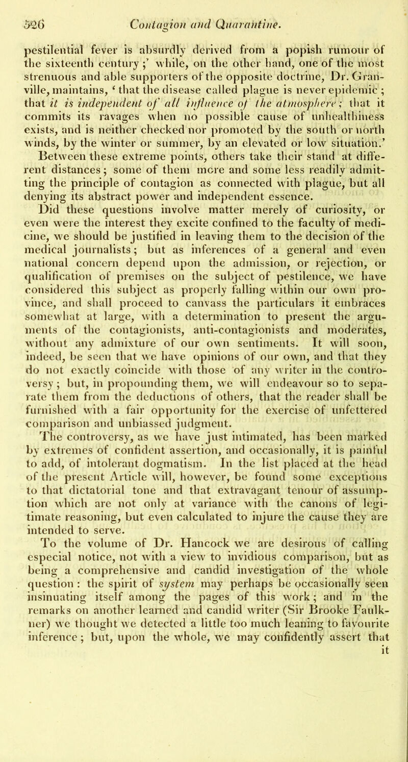 pestilential fever is absurdly derived from a popish rumour of the sixteenth century while, on the other hand, one of the most strenuous and able supporters of the opposite doctrine, Dr. Gran- ville, maintains, ‘that the disease called plague is never epidemic ; that it is independent, of all influence of the atmosphere; that it commits its ravages when no possible cause of unhealthiness exists, and is neither checked nor promoted by the south or north winds, by the winter or summer, by an elevated or low situation.’ Between these extreme points, others take their stand at diffe- rent distances; some of them more and some less readily admit- ting the principle of contagion as connected with plague, but all denying its abstract power and independent essence. Did these questions involve matter merely of curiosity, or even were the interest they excite confined to the faculty of medi- cine, we should be justified in leaving them to the decision of the medical journalists; but as inferences of a general and even national concern depend upon the admission, or rejection, or qualification of premises on the subject of pestilence, we have considered this subject as properly falling within our own pro- vince, and shall proceed to canvass the particulars it embraces somewhat at large, with a determination to present the argu- ments of the contagionists, anti-contagionists and moderates, without any admixture of our own sentiments. It will soon, indeed, be seen that we have opinions of our own, and that they do not exactly coincide with those of any writer in the contro- versy ; but, in propounding them, we will endeavour so to sepa- rate them from the deductions of others, that the reader shall be furnished with a fair opportunity for the exercise of unfettered comparison and unbiassed judgment. The controversy, as we have just intimated, has been marked by extremes of confident assertion, and occasionally, it is painful to add, of intolerant dogmatism. In the list placed at the head of the present Article w ill, however, be found some exceptions to that dictatorial tone and that extravagant tenour of assump- tion which are not only at variance with the canons of legi- timate reasoning, but even calculated to injure the cause they are intended to serve. To the volume of Dr. Hancock we are desirous of calling especial notice, not with a view to invidious comparison, but as being a comprehensive and candid investigation of the whole question : the spirit of system may perhaps be occasionally seen insinuating itself among the pages of this work; and in the remarks on another learned and candid writer (Sir Brooke Faulk- ner) we thought w e detected a little too much leaning to favourite inference ; but, upon the wrhole, we may confidently assert that it