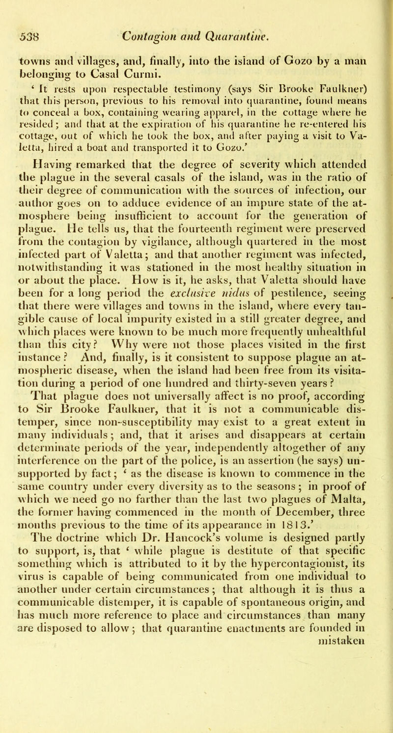 towns and villages, and, finally, into the island of Gozo by a man belonging to Casal Curmi. O O ‘ It rests upon respectable testimony (says Sir Brooke Faulkner) that this person, previous to his removal into quarantine, found means to conceal a box, containing wearing apparel, in the cottage where he resided; and that at the expiration of his quarantine he re-entered his cottage, out of which he took the box, and after paying a visit to Va- letta, hired a boat and transported it to Gozo/ Having remarked that the degree of severity which attended the plague in the several casals of the island, was in the ratio of their degree of communication with the sources of infection, our author goes on to adduce evidence of an impure state of the at- mosphere being insufficient to account for the generation of plague. He tells us, that the fourteenth regiment were preserved from the contagion by vigilance, although quartered in the most infected part of Valetta; and that another regiment was infected, notwithstanding it was stationed in the most healthy situation in or about the place. How is it, he asks, that Valetta should have been for a long period the exclusive nidus of pestilence, seeing that there were villages and towns in the island, where every tan- gible cause of local impurity existed in a still greater degree, and which places were known to be much more frequently unhealthful than this city? Why were not those places visited in the first instance ? And, finally, is it consistent to suppose plague an at- mospheric disease, when the island had been free from its visita- tion during a period of one hundred and thirty-seven years ? That plague does not universally affect is no proof, according to Sir Brooke Faulkner, that it is not a communicable dis- temper, since non-susceptibility may exist to a great extent in many individuals; and, that it arises and disappears at certain determinate periods of the year, independently altogether of any interference on the part of the police, is an assertion (he says) un- supported by fact; 1 as the disease is known to commence in the same country under every diversity as to the seasons; in proof of which we need go no farther than the last two plagues of Malta, the former having commenced in the month of December, three months previous to the time of its appearance in 1813/ The doctrine which Dr. Hancock’s volume is designed partly to support, is, that ‘ while plague is destitute of that specific something which is attributed to it by the hypercontagionist, its virus is capable of being communicated from one individual to another under certain circumstances; that although it is thus a communicable distemper, it is capable of spontaneous origin, and lias much more reference to place and circumstances than many are disposed to allow; that quarantine enactments are founded in mistaken