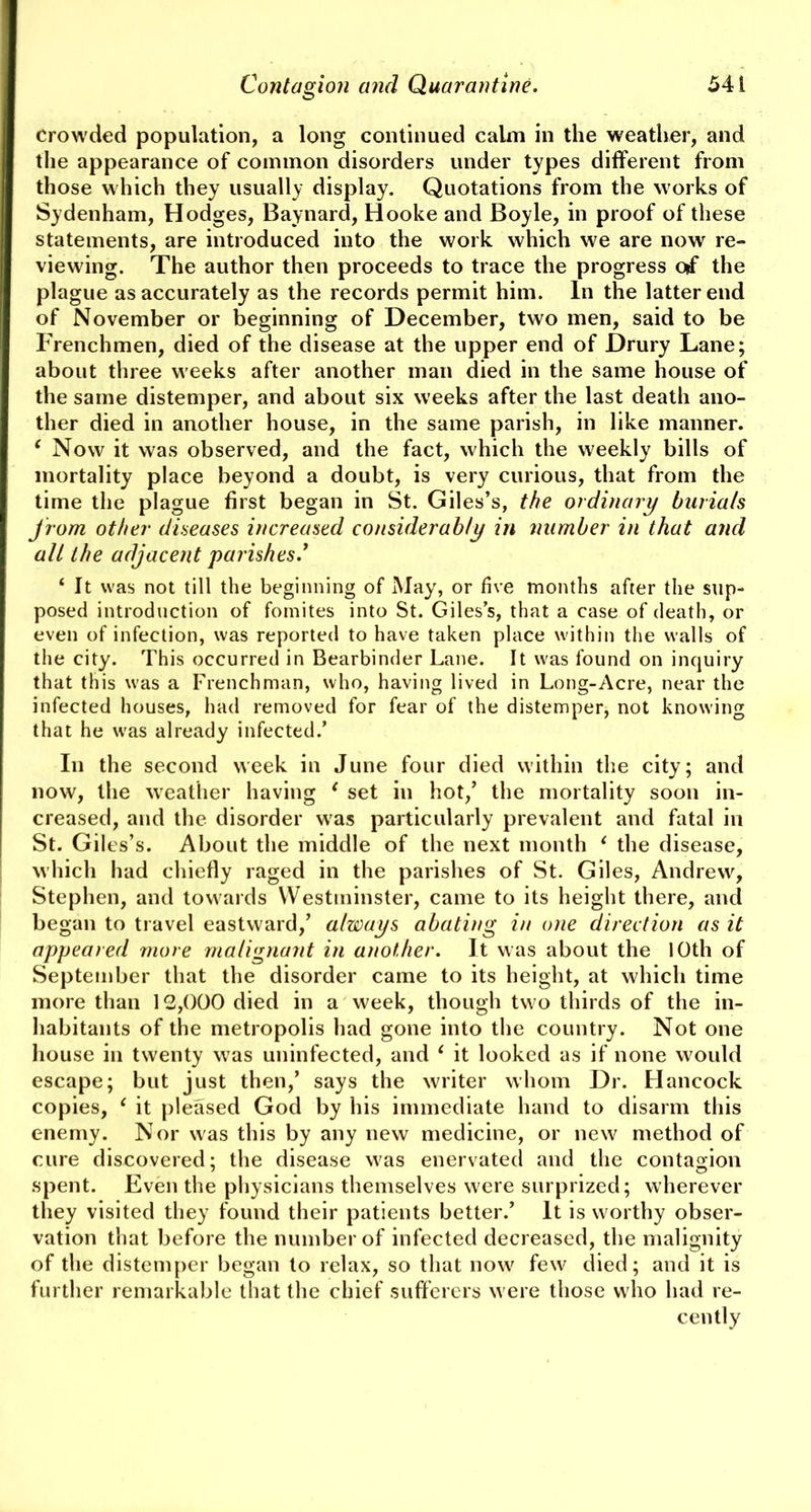 Crowded population, a long continued calm in the weather, and the appearance of common disorders under types different from those which they usually display. Quotations from the works of Sydenham, Hodges, Baynard, Hooke and Boyle, in proof of these statements, are introduced into the work which we are now re- viewing. The author then proceeds to trace the progress of the plague as accurately as the records permit him. In the latter end of November or beginning of December, two men, said to be Frenchmen, died of the disease at the upper end of Drury Lane; about three weeks after another man died in the same house of the same distemper, and about six weeks after the last death ano- ther died in another house, in the same parish, in like manner. ‘ Now it was observed, and the fact, which the weekly bills of mortality place beyond a doubt, is very curious, that from the time the plague first began in St. Giles’s, the ordinary burials from other diseases increased considerably in number in that and all the adjacent parishes .’ ‘ It was not till the beginning of May, or five months after the sup- posed introduction of fomites into St. Giles’s, that a case of death, or even of infection, was reported to have taken place within the walls of the city. This occurred in Bearbinder Lane. It was found on inquiry that this was a Frenchman, who, having lived in Long-Acre, near the infected houses, had removed for fear of the distemper, not knowing that he was already infected.’ In the second week in June four died within the city; and now, the weather having 1 set in hot/ the mortality soon in- creased, and the disorder was particularly prevalent and fatal in St. Giles’s. About the middle of the next month 1 the disease, which had chiefly raged in the parishes of St. Giles, Andrew, Stephen, and towards Westminster, came to its height there, and began to travel eastward/ always abating in one direction as it appeared more malignant in another. It was about the 10th of September that the disorder came to its height, at which time more than 12,000 died in a week, though two thirds of the in- habitants of the metropolis had gone into the country. Not one house in twenty was uninfected, and 1 it looked as if none would escape; but just then/ says the writer whom Dr. Hancock copies, 1 it pleased God by his immediate hand to disarm this enemy. Nor was this by any new medicine, or new method of cure discovered; the disease was enervated and the contagion spent. Even the physicians themselves were surprized; wherever they visited they found their patients better.’ It is worthy obser- vation that before the number of infected decreased, the malignity of the distemper began to relax, so that now few died; and it is further remarkable that the chief sufferers were those who had re- cently