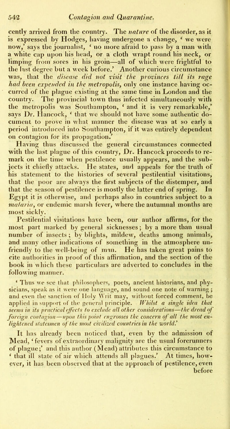 cently arrived from the country. The nature of the disorder, as it is expressed by Hodges, having undergone a change, 4 we were now,’ says the journalist, 4 no more afraid to pass by a man with a white cap upon his head, or a cloth wrapt round his neck, or limping from sores in his groin—all of which were frightful to the last degree but a w eek before.’ Another curious circumstance was, that the disease did not visit the provinces till its rage had been expended in the metropolis, only one instance having oc- curred of the plague existing at the same time in London and the country. The provincial town thus infected simultaneously with the metropolis was Southampton, 4 and it is very remarkable,’ says Dr. Hancock, 4 that we should not have some authentic do- cument to prove in what manner the disease was at so early a period introduced into Southampton, if it was entirely dependent on contagion for its propagation.’ Having thus discussed the general circumstances connected with the last plague of this country, Dr. Hancock proceeds to re- mark on the time when pestilence usually appears, and the sub- jects it chiefly attacks. He states, and appeals for the truth of his statement to the histories of several pestilential visitations, that the poor are alw ays the first subjects of the distemper, and that the season of pestilence is mostly the latter end of spring. In Egypt it is otherwise, and perhaps also in countries subject to a malaria, or endemic marsh fever, where the autumnal months are most sickly. Pestilential visitations have been, our author affirms, for the most part marked by general sicknesses; by a more than usual number of insects ; by blights, mildew, deaths among animals, and many other indications of something in the atmosphere un- friendly to the well-being of man. He has taken great pains to cite authorities in proof of this affirmation, and the section of the book in which these particulars are adverted to concludes in the following manner. 4 Thus we see that philosophers, poets, ancient historians, and phy- sicians, speak as it were one language, and sound one note of warning; and even the sanction of Holy Writ may, without forced comment, be applied in support of the general principle. Whilst a single idea that seems in its practical effects to exclude all other considerations—the dread of foreign contagion — upon this point engrosses the concern of all the most en- lightened statesmen of the most civilized countries in the ’world* It has already been noticed that, even by the admission of Mead, 4 fevers of extraordinary malignity are the usual forerunners of plague;’ and this author (Mead) attributes this circumstance to 4 that ill state of air which attends all plagues.’ At times, how- ever, it has been observed that at the approach of pestilence, even before