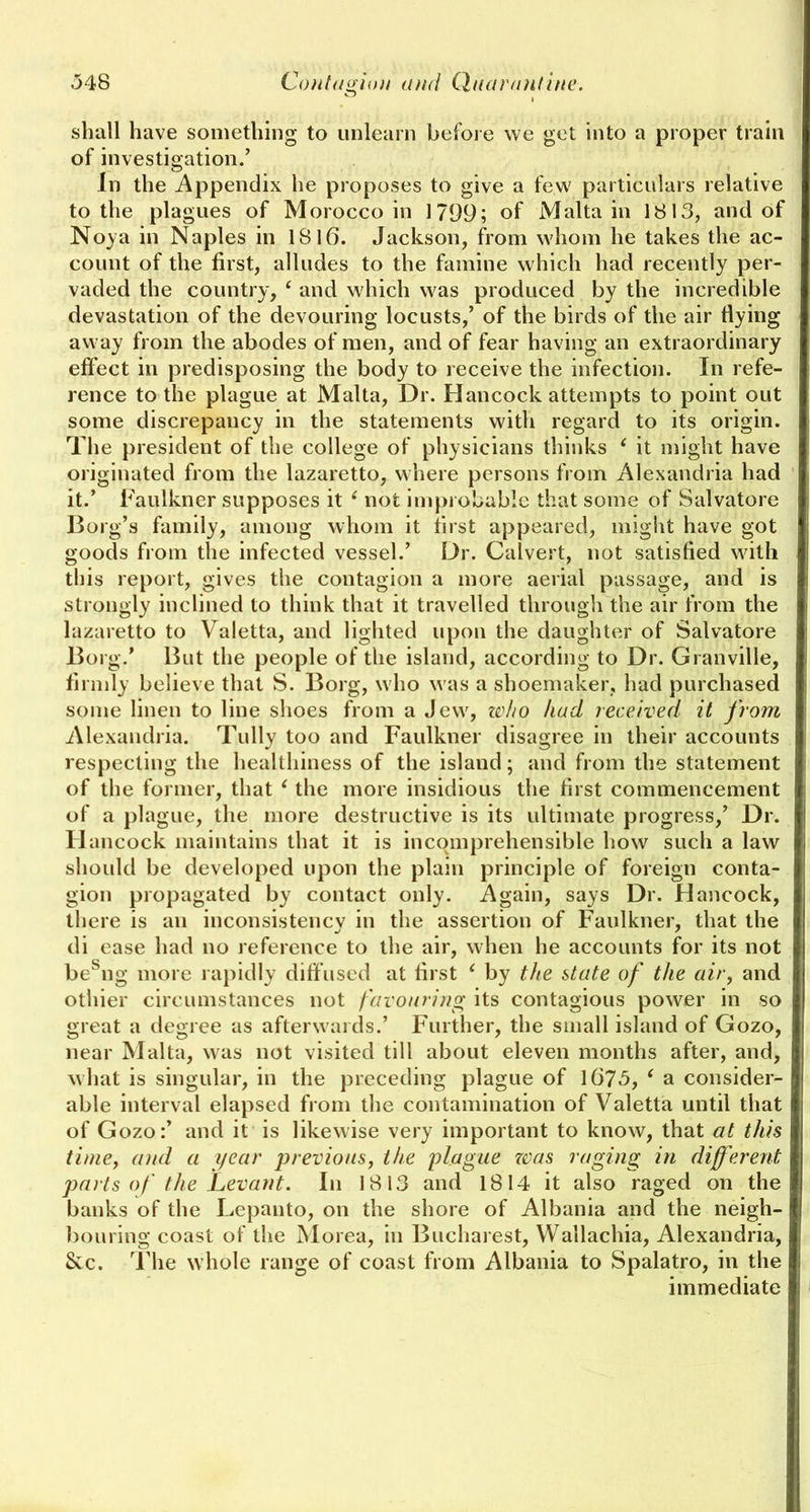 shall have something to unlearn before we get into a proper train of investigation/ In the Appendix he proposes to give a few particulars relative to the plagues of Morocco in 1799; of Malta in 1813, and of Noya in Naples in 1816. Jackson, from whom he takes the ac- count of the first, alludes to the famine which had recently per- vaded the country, ( and which was produced by the incredible devastation of the devouring locusts,’ of the birds of the air flying away from the abodes of men, and of fear having an extraordinary effect in predisposing the body to receive the infection. In refe- rence to the plague at Malta, Dr. Hancock attempts to point out some discrepancy in the statements with regard to its origin. The president of the college of physicians thinks ‘ it might have originated from the lazaretto, where persons from Alexandria had it.’ Faulkner supposes it ‘ not improbable that some of Salvatore Borg’s family, among whom it first appeared, might have got goods from the infected vessel.’ Dr. Calvert, not satisfied with this report, gives the contagion a more aerial passage, and is strongly inclined to think that it travelled through the air from the lazaretto to Valetta, and lighted upon the daughter of Salvatore Borg.’ But the people of the island, according to Dr. Granville, firmly believe that S. Borg, who was a shoemaker, had purchased some linen to line shoes from a Jew, zvho had received it from Alexandria. Tully too and Faulkner disagree in their accounts respecting the healthiness of the island; and from the statement of the former, that ‘ the more insidious the first commencement of a plague, the more destructive is its ultimate progress,’ Dr. Hancock maintains that it is incomprehensible how such a law should be developed upon the plain principle of foreign conta- gion propagated by contact only. Again, says Dr. Hancock, there is an inconsistency in the assertion of Faulkner, that the di ease had no reference to the air, when he accounts for its not besng more rapidly diffused at first ‘ by the state of the air, and othier circumstances not favouring its contagious power in so great a degree as afterwards.’ Further, the small island of Gozo, near Malta, was not visited till about eleven months after, and, what is singular, in the preceding plague of 1673, ( a consider- able interval elapsed from the contamination of Valetta until that of Gozo:’ and it is likewise very important to know, that at this I time, and a year previous, the plague was raging in different I parts of the Levant. In 1813 and 1814 it also raged on the I banks of the Lepanto, on the shore of Albania and the neigh- I bouring coast of the Morea, in Bucharest, Wallachia, Alexandria, &c. The whole range of coast from Albania to Spalatro, in the immediate