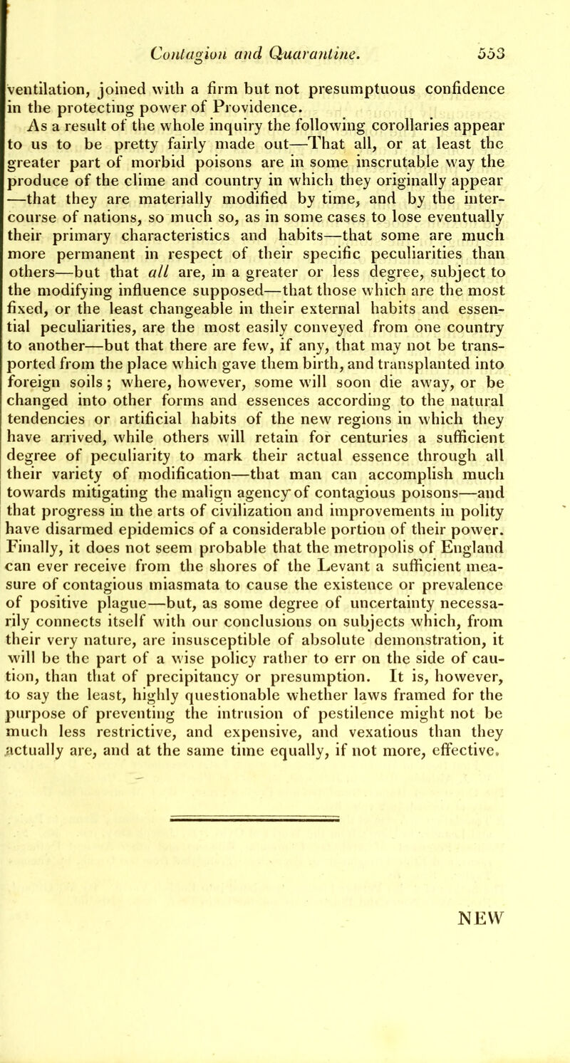 O ventilation, joined with a firm but not presumptuous confidence in the protecting power of Providence. As a result of the whole inquiry the following corollaries appear to us to be pretty fairly made out—That all, or at least the greater part of morbid poisons are in some inscrutable way the produce of the clime and country in which they originally appear —that they are materially modified by time, and by tlie inter- course of nations, so much so, as in some cases to lose eventually their primary characteristics and habits—that some are much more permanent in respect of their specific peculiarities than others—but that all are, in a greater or less degree, subject to the modifying influence supposed—that those which are the most fixed, or the least changeable in their external habits and essen- tial peculiarities, are the most easily conveyed from one country to another—but that there are few, if any, that may not be trans- ported from the place which gave them birth, and transplanted into foreign soils; where, however, some will soon die away, or be changed into other forms and essences according to the natural tendencies or artificial habits of the new regions in which they have arrived, white others will retain for centuries a sufficient degree of peculiarity to mark their actual essence through all their variety of modification—that man can accomplish much towards mitigating the malign agency* of contagious poisons—and that progress in the arts of civilization and improvements in polity have disarmed epidemics of a considerable portion of their power. Finally, it does not seem probable that the metropolis of England can ever receive from the shores of the Levant a sufficient mea- sure of contagious miasmata to cause the existence or prevalence of positive plague—but, as some degree of uncertainty necessa- rily connects itself with our conclusions on subjects which, from their very nature, are insusceptible of absolute demonstration, it will be the part of a w ise policy rather to err on the side of cau- tion, than that of precipitancy or presumption. It is, however, to say the least, highly questionable whether laws framed for the purpose of preventing the intrusion of pestilence might not be much less restrictive, and expensive, and vexatious than they .actually are, and at the same time equally, if not more, effective. NEW