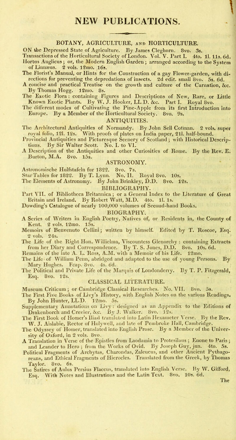 BOTANY, AGRICULTURE, and HORTICULTURE. ON the Depressed State of Agriculture. By James Cleghorn. 8vo. 3s. Transactions of the Horticultural Society of London. Vol. V. Part I. 4to. 11. 11s. 6d. Hortus Auglicus ; or, the Modern English Garden ; arranged according to the System of Linnaeus. 2 vols. 12mo. 16s. The Florist’s Manual, or Hints for the Construction of a gay Flower-garden, with di- rections for preventing the depredations of insects. 2d edit, small 8vo. 5s. 6d. A concise and practical Treatise on the growth and culture of the Carnation, &c. By Thomas Hogg. 12mo. 8s. The Exotic Flora : containing Figures and Descriptions of New, Rare, or Little Known Exotic Plants. By W. J. Hooker, LL.D. &o. Part I. Royal 8vo. The different modes of Cultivating the Pine-Apple from its first Introduction into Europe. By a Member of the Horticultural Society. 8vo. 9s. ANTIQUITIES. The Architectural Antiquities of Normandy. By John Sell Cotinan. 2 vols. super royal folio, 121. 12s. With proofs of plates on India paper, 211. half-bound. Provincial Antiquities and Picturesque Scenery of Scotland ; with Historical Descrip- tions. By Sir Walter Scott. No. I. to VI. A Description of the Antiquities and other Curiosities of Rome. By the Rev. E. Burton, M.A. 8vo. 15s. ASTRONOMY. Astronomische Hulfstafeln fur 1822. 8vo. 7s. Star Tables for 1822. By T. Lynn. No. 11. Royal 8vo. 10s. The Elements of Astronomy. By John Brinkle}-, D.D. 8vo. 12s. BIBLIOGRAPHY. Part VII. of Bibliotheca Britannica ; or a General Index to the Literature of Great Britain and Ireland. By Robert Watt, M.D. 4to. ll. Is. Dowding’s Catalogue of nearly 100,000 volumes of Second-hand Books. BIOGRAPHY. A Series of Writers in English Poetry, Natives of, or Residents in, the County of Kent. 2 vols. 12mo. 15s. Memoirs of Benvenuto Cellini; written by himself. Edited by T. Roscoe, Esq. 2 vols. 24s. The Life of the Right Hon. Willielma, Viscountess Glenorchy : containing Extracts from her Diary and Correspondence. By T. S. Jones, D.D. 8vo. 10s. 6d. Remains of the late A. L. Ross, A.M. with a Memoir of his Life. 12mo. The Life of William Penn, abridged and adapted to the use of young Persons. By Mary Hughes. Fcap. 8vo. 4s. 6d. The Political and Private Life of the Marquis of Londonderry. By T. P. Fitzgerald, Esq. 8vo. 12s. CLASSICAL LITERATURE. Museum Criticum ; or Cambridge Classical Researches. No. VII. 8vo. 5s. The First Five Books of Livy’s History* with English Notes on the various Readings. By John Hunter, LL.D. 12mo. 5s. Supplementary Annotations on Livy: designed as an Appendix to the Editions of Drakenborch and Crevier, &c. By J. Walker. 8vo. 12s. The First Book of Homer’s Iliad translated into Latin Hexameter Verse. By the Rev. W. J. Aislabie, Rector of Holywell, and late of Pembroke Hall, Cambridge. The Odyssey of Homer, translated into English Prose. By a Member of the Univer- sity of Oxford, in 2 vols. 8vo. A Translation in Verse of the Epistles from Laodamia to Protesilaus ; Enone to Paris ; and Leander to Hero ; from the Works of Ovid. By Joseph Guy, jun. 4to. 5s. Political Fragments of Archytas, Charondas, Zaleucus, and other Ancient Pythago- reans, and Ethical Fragments of Ilierocles. Translated from the Greek, by Thomas Taylor. 8vo. 6s. The Satires of Aulus Persius Flaccus, translated into English Verse. By W. Gifford, Esq. With Notes and Illustrations and the Latin Text. 8vo. 10s. 6d. The