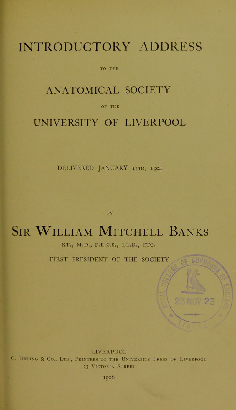 TO THE ANATOMICAL SOCIETY OF THE UNIVERSITY OF LIVERPOOL DELIVERED JANUARY 15111, 1904 Sir William Mitchell Banks KT., M.D., F.R.C.S., LL.D., ETC. FIRST PRESIDENT OF THE SOCIETY O LIVERPOOL C. Tinltng & Co., Ltd., Printers to the University Press ok Liverpool, 53 Victoria Street 1906