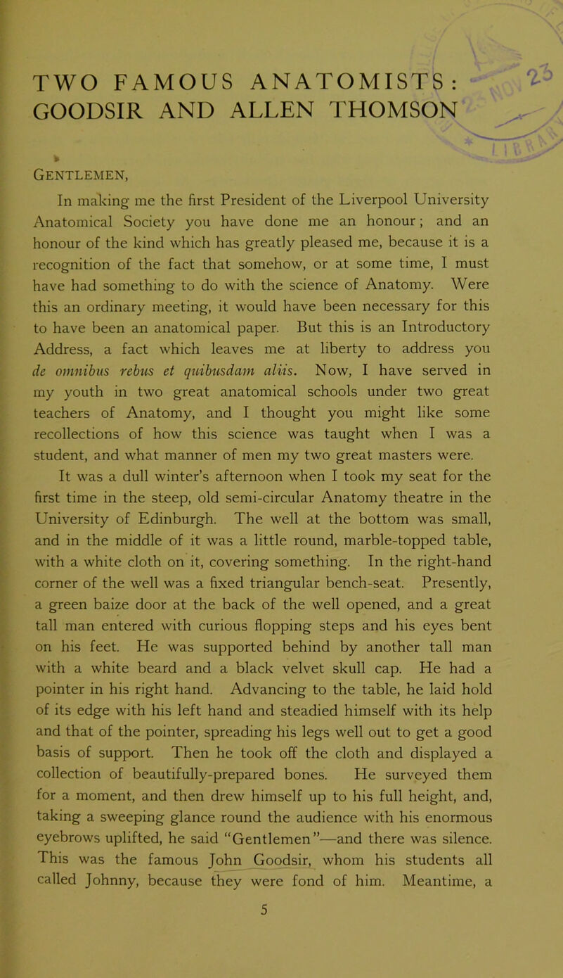 TWO FAMOUS ANATOMISTS: GOODSIR AND ALLEN THOMSON Gentlemen, In making me the first President of the Liverpool University Anatomical Society you have done me an honour; and an honour of the kind which has greatly pleased me, because it is a recognition of the fact that somehow, or at some time, I must have had something to do with the science of Anatomy. Were this an ordinary meeting, it would have been necessary for this to have been an anatomical paper. But this is an Introductory Address, a fact which leaves me at liberty to address you de omnibus rebus et quibusdam aliis. Now, I have served in my youth in two great anatomical schools under two great teachers of Anatomy, and I thought you might like some recollections of how this science was taught when I was a student, and what manner of men my two great masters were. It was a dull winter’s afternoon when I took my seat for the first time in the steep, old semi-circular Anatomy theatre in the University of Edinburgh. The well at the bottom was small, and in the middle of it was a little round, marble-topped table, with a white cloth on it, covering something. In the right-hand corner of the well was a fixed triangular bench-seat. Presently, a green baize door at the back of the well opened, and a great tall man entered with curious flopping steps and his eyes bent on his feet. He was supported behind by another tall man with a white beard and a black velvet skull cap. He had a pointer in his right hand. Advancing to the table, he laid hold of its edge with his left hand and steadied himself with its help and that of the pointer, spreading his legs well out to get a good basis of support. Then he took off the cloth and displayed a collection of beautifully-prepared bones. He surveyed them for a moment, and then drew himself up to his full height, and, taking a sweeping glance round the audience with his enormous eyebrows uplifted, he said “Gentlemen”—and there was silence. This was the famous John Goodsir, whom his students all called Johnny, because they were fond of him. Meantime, a
