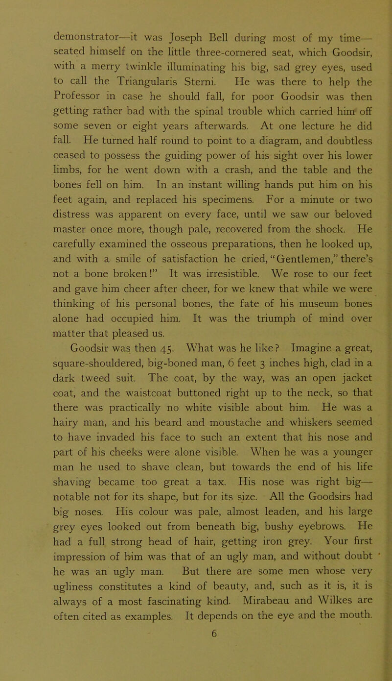 demonstrator—it was Joseph Bell during most of my time— seated himself on the little three-cornered seat, which Goodsir, with a merry twinkle illuminating his big, sad grey eyes, used to call the Triangularis Sterni. He was there to help the Professor in case he should fall, for poor Goodsir was then getting rather bad with the spinal trouble which carried him off some seven or eight years afterwards. At one lecture he did fall. He turned half round to point to a diagram, and doubtless ceased to possess the guiding power of his sight over his lower limbs, for he went down with a crash, and the table and the bones fell on him. In an instant willing hands put him on his feet again, and replaced his specimens. For a minute or two distress was apparent on every face, until we saw our beloved master once more, though pale, recovered from the shock. He carefully examined the osseous preparations, then he looked up, and with a smile of satisfaction he cried, “Gentlemen,” there’s not a bone broken!” It was irresistible. We rose to our feet and gave him cheer after cheer, for we knew that while we were thinking of his personal bones, the fate of his museum bones alone had occupied him. It was the triumph of mind over matter that pleased us. Goodsir was then 45. What was he like? Imagine a great, square-shouldered, big-boned man, 6 feet 3 inches high, clad in a dark tweed suit. The coat, by the way, was an open jacket coat, and the waistcoat buttoned right up to the neck, so that there was practically no white visible about him. He was a hairy man, and his beard and moustache and whiskers seemed to have invaded his face to such an extent that his nose and part of his cheeks were alone visible. When he was a younger man he used to shave clean, but towards the end of his life shaving became too great a tax. His nose was right big— notable not for its shape, but for its size. All the Goodsirs had big noses. His colour was pale, almost leaden, and his large grey eyes looked out from beneath big, bushy eyebrows. He had a full strong head of hair, getting iron grey. Your first impression of him was that of an ugly man, and without doubt * he was an ugly man. But there are some men whose very ugliness constitutes a kind of beauty, and, such as it is, it is always of a most fascinating kind. Mirabeau and Wilkes are often cited as examples. It depends on the eye and the mouth.