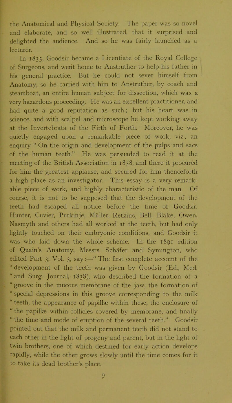 the Anatomical and Physical Society. The paper was so novel and elaborate, and so well illustrated, that it surprised and delighted the audience. And so he was fairly launched as a lecturer. In 1835, Goodsir became a Licentiate of the Royal College of Surgeons, and went home to Anstruther to help his father in his general practice. But he could not sever himself from Anatomy, so he carried with him to Anstruther, by coach and steamboat, an entire human subject for dissection, which was a very hazardous proceeding. He was an excellent practitioner, and had quite a good reputation as such; but his heart was in science, and with scalpel and microscope he kept working away at the Invertebrata of the Firth of Forth. Moreover, he was quietly engaged upon a remarkable piece of work, viz., an enquiry “ On the origin and development of the pulps and sacs of the human teeth.” He was persuaded to read it at the meeting of the British Association in 1838, and there it procured for him the greatest applause, and secured for him thenceforth a high place as an investigator. This essay is a very remark- able piece of work, and highly characteristic of the man. Of course, it is not to be supposed that the development of the teeth had escaped all notice before the time of Goodsir. Hunter, Cuvier, Purkinje, Muller, Retzius, Bell, Blake, Owen, Nasmyth and others had all worked at the teeth, but had only lightly touched on their embryonic conditions, and Goodsir it was who laid down the whole scheme. In the 1891 edition of Quain’s Anatomy, Messrs. Schafer and Symington, who edited Part 3, Vol. 3, say:—“ The first complete account of the “ development of the teeth was given by Goodsir (Ed., Med. “and Surg. Journal, 1838), who described the formation of a “ groove in the mucous membrane of the jaw, the formation of “ special depressions in this groove corresponding to the milk “ teeth, the appearance of papillae within these, the enclosure of “ the papillae within follicles covered by membrane, and finally “ the time and mode of eruption of the several teeth.” Goodsir pointed out that the milk and permanent teeth did not stand to each other in the light of progeny and parent, but in the light of twin brothers, one of which destined for early action develops rapidly, while the other grows slowly until the time comes for it to take its dead brother’s place. Q