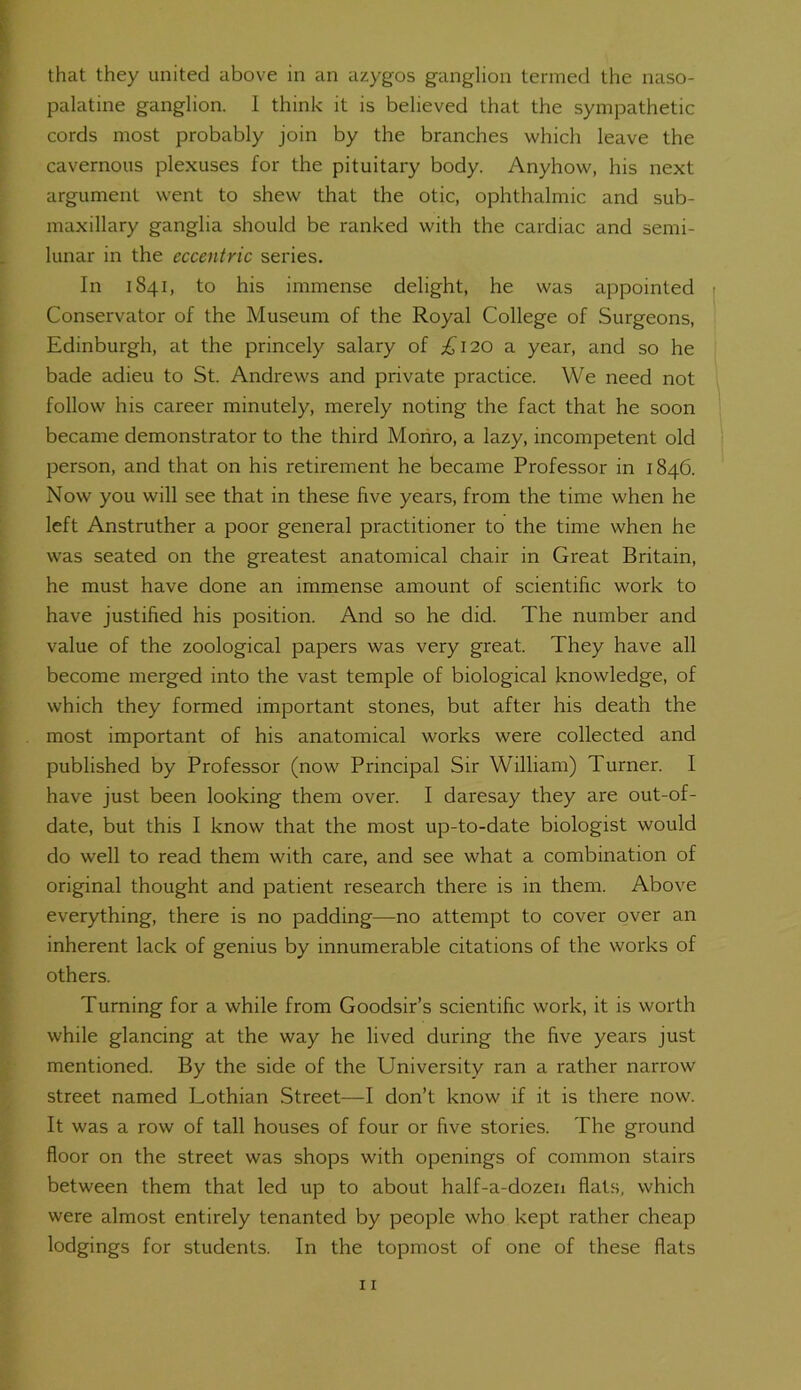that they united above in an azygos ganglion termed the naso- palatine ganglion. 1 think it is believed that the sympathetic cords most probably join by the branches which leave the cavernous plexuses for the pituitary body. Anyhow, his next argument went to shew that the otic, ophthalmic and sub- maxillary ganglia should be ranked with the cardiac and semi- lunar in the eccentric series. In 1S41, to his immense delight, he was appointed Conservator of the Museum of the Royal College of Surgeons, Edinburgh, at the princely salary of £120 a year, and so he bade adieu to St. Andrews and private practice. We need not follow his career minutely, merely noting the fact that he soon became demonstrator to the third Monro, a lazy, incompetent old person, and that on his retirement he became Professor in 1846. Now you will see that in these five years, from the time when he left Anstruther a poor general practitioner to the time when he was seated on the greatest anatomical chair in Great Britain, he must have done an immense amount of scientific work to have justified his position. And so he did. The number and value of the zoological papers was very great. They have all become merged into the vast temple of biological knowledge, of which they formed important stones, but after his death the most important of his anatomical works were collected and published by Professor (now Principal Sir William) Turner. I have just been looking them over. I daresay they are out-of- date, but this I know that the most up-to-date biologist would do well to read them with care, and see what a combination of original thought and patient research there is in them. Above everything, there is no padding—no attempt to cover over an inherent lack of genius by innumerable citations of the works of others. Turning for a while from Goodsir’s scientific work, it is worth while glancing at the way he lived during the five years just mentioned. By the side of the University ran a rather narrow street named Lothian Street—I don’t know if it is there now. It was a row of tall houses of four or five stories. The ground floor on the street was shops with openings of common stairs between them that led up to about half-a-dozen flats, which were almost entirely tenanted by people who kept rather cheap lodgings for students. In the topmost of one of these flats