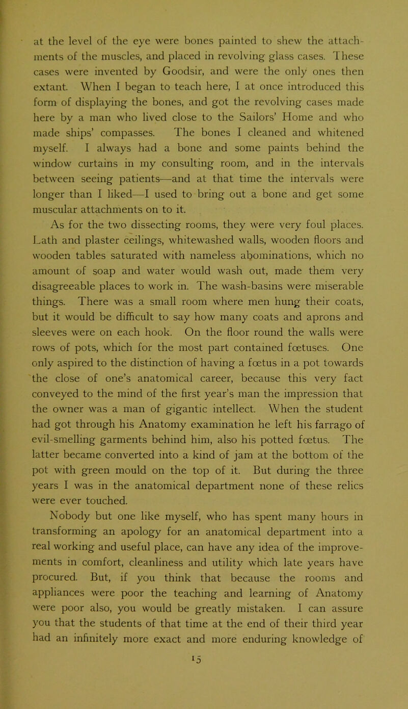 at the level of the eye were bones painted to shew the attach- ments of the muscles, and placed in revolving glass cases. These cases were invented by Goodsir, and were the only ones then extant. When I began to teach here, I at once introduced this form of displaying the bones, and got the revolving cases made here by a man who lived close to the Sailors’ Home and who made ships’ compasses. The bones I cleaned and whitened myself. I always had a bone and some paints behind the window curtains in my consulting room, and in the intervals between seeing patients-—and at that time the intervals were longer than I liked—I used to bring out a bone and get some muscular attachments on to it. As for the two dissecting rooms, they were very foul places. Lath and plaster ceilings, whitewashed walls, wooden floors and wooden tables saturated with nameless abominations, which no amount of soap and water would wash out, made them very disagreeable places to work in. The wash-basins were miserable things. There was a small room where men hung their coats, but it would be difficult to say how many coats and aprons and sleeves were on each hook. On the floor round the walls were rows of pots, which for the most part contained foetuses. One only aspired to the distinction of having a foetus in a pot towards the close of one’s anatomical career, because this very fact conveyed to the mind of the first year’s man the impression that the owner was a man of gigantic intellect. When the student had got through his Anatomy examination he left his farrago of evil-smelling garments behind him, also his potted foetus. The latter became converted into a kind of jam at the bottom of the pot with green mould on the top of it. But during the three years I was in the anatomical department none of these relics were ever touched. Nobody but one like myself, who has spent many hours in transforming an apology for an anatomical department into a real working and useful place, can have any idea of the improve- ments in comfort, cleanliness and utility which late years have procured. But, if you think that because the rooms and appliances were poor the teaching and learning of Anatomy were poor also, you would be greatly mistaken. I can assure you that the students of that time at the end of their third year had an infinitely more exact and more enduring knowledge of ‘5