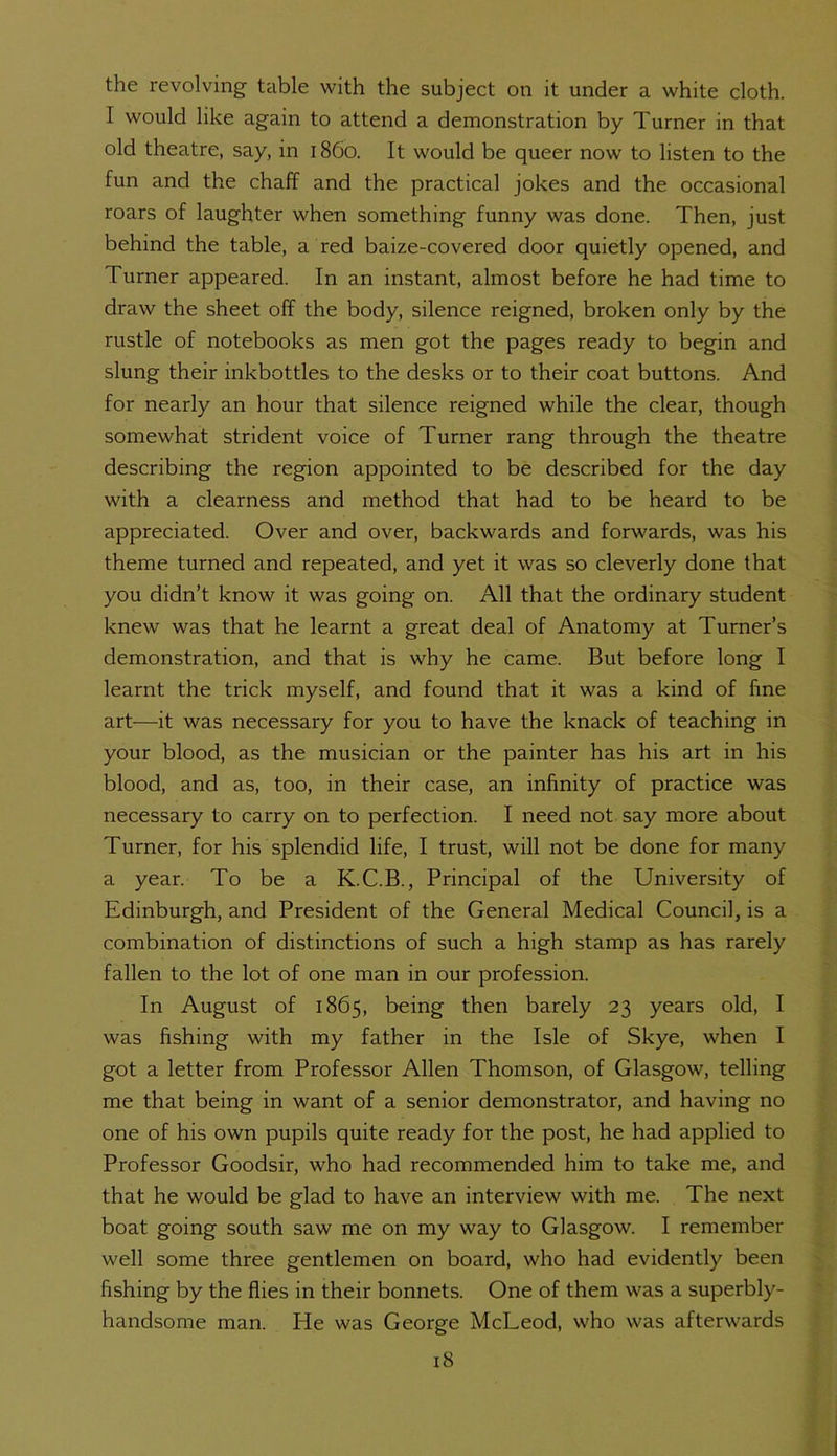 the revolving table with the subject on it under a white cloth. I would like again to attend a demonstration by Turner in that old theatre, say, in i860. It would be queer now to listen to the fun and the chaff and the practical jokes and the occasional roars of laughter when something funny was done. Then, just behind the table, a red baize-covered door quietly opened, and Turner appeared. In an instant, almost before he had time to draw the sheet off the body, silence reigned, broken only by the rustle of notebooks as men got the pages ready to begin and slung their inkbottles to the desks or to their coat buttons. And for nearly an hour that silence reigned while the clear, though somewhat strident voice of Turner rang through the theatre describing the region appointed to be described for the day with a clearness and method that had to be heard to be appreciated. Over and over, backwards and forwards, was his theme turned and repeated, and yet it was so cleverly done that you didn’t know it was going on. All that the ordinary student knew was that he learnt a great deal of Anatomy at Turner’s demonstration, and that is why he came. But before long I learnt the trick myself, and found that it was a kind of fine art—ft was necessary for you to have the knack of teaching in your blood, as the musician or the painter has his art in his blood, and as, too, in their case, an infinity of practice was necessary to carry on to perfection. I need not say more about Turner, for his splendid life, I trust, will not be done for many a year. To be a K.C.B., Principal of the University of Edinburgh, and President of the General Medical Council, is a combination of distinctions of such a high stamp as has rarely fallen to the lot of one man in our profession. In August of 1865, being then barely 23 years old, I was fishing with my father in the Isle of Skye, when I got a letter from Professor Allen Thomson, of Glasgow, telling me that being in want of a senior demonstrator, and having no one of his own pupils quite ready for the post, he had applied to Professor Goodsir, who had recommended him to take me, and that he would be glad to have an interview with me. The next boat going south saw me on my way to Glasgow. I remember well some three gentlemen on board, who had evidently been fishing by the flies in their bonnets. One of them was a superbly- handsome man. He was George McLeod, who was afterwards