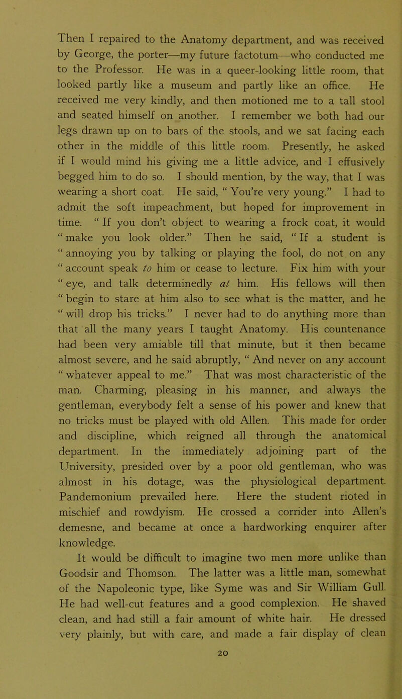 Then I repaired to the Anatomy department, and was received by George, the porter—my future factotum—who conducted me to the Professor. He was in a queer-looking little room, that looked partly like a museum and partly like an office. He received me very kindly, and then motioned me to a tall stool and seated himself on another. I remember we both had our legs drawn up on to bars of the stools, and we sat facing each other in the middle of this little room. Presently, he asked if I would mind his giving me a little advice, and I effusively begged him to do so. I should mention, by the way, that I was wearing a short coat. He said, “ You’re very young.” I had to admit the soft impeachment, but hoped for improvement in time. “ If you don’t object to wearing a frock coat, it would “ make you look older.” Then he said, “ If a student is “ annoying you by talking or playing the fool, do not on any “account speak to him or cease to lecture. Fix him with your “ eye, and talk determinedly at him. His fellows will then “ begin to stare at him also to see what is the matter, and he “ will drop his tricks.” I never had to do anything more than that all the many years I taught Anatomy. His countenance had been very amiable till that minute, but it then became almost severe, and he said abruptly, “ And never on any account “ whatever appeal to me.” That was most characteristic of the man. Charming, pleasing in his manner, and always the gentleman, everybody felt a sense of his power and knew that no tricks must be played with old Allen. This made for order and discipline, which reigned all through the anatomical department. In the immediately adjoining part of the University, presided over by a poor old gentleman, who was almost in his dotage, was the physiological department. Pandemonium prevailed here. Here the student rioted in mischief and rowdyism. He crossed a corrider into Allen’s demesne, and became at once a hardworking enquirer after knowledge. It would be difficult to imagine two men more unlike than Goodsir and Thomson. The latter was a little man, somewhat of the Napoleonic type, like Syme was and Sir William Gull. He had well-cut features and a good complexion. He shaved clean, and had still a fair amount of white hair. He dressed very plainly, but with care, and made a fair display of clean