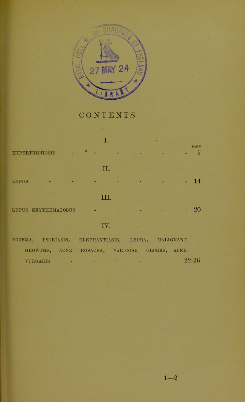 CONTENTS HYPERTRICHOSIS PAGE 5 LUPUS II. 14 III. LUPUS ERYTHEMATOSUS 20 IV. ECZEMA, PSORIASIS, ELEPHANTIASIS, LEPRA, MALIGNANT GROWTHS, ACNE ROSACEA, VARICOSE ULCERS, ACNE VULGARIS 22-36 1—2