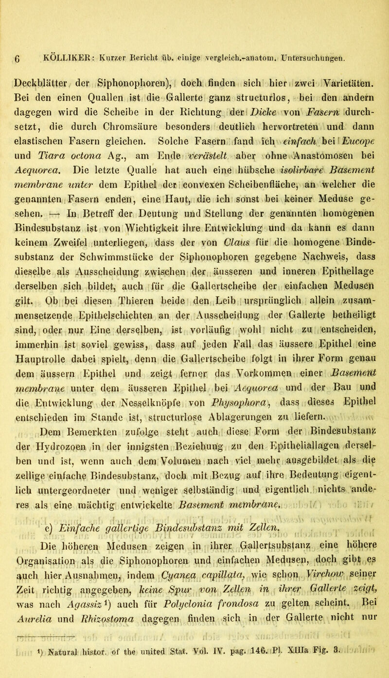 Deckblatter der Siphonophoren), doch finden sich hier zwei Varietiiten. Bei den einen Quallen ist die Gallerte ganz structuring, bei den andern dagegen wird die Scheibe in der Richtung der Dicke von Fasern durch- setzt, die durch Chromsaure besonders deutlich hervortreten und dann elastischen Fasern gleichen. Solche Fasern fand icheinfach bei Eucope und Tiara octona Ag., am Ende verdstelt aber ohne Anastomosen bei Aequorea. Die letzte Qualle hat auch eine hiibsclie isolirbare Basement membrane unter dem Epithel der convexen Scheibenflache, an welcher die genannten Fasern enden, eine Haut, die ich sonst bei keiner Meduse ge- sehen. h-+ In Betreff der Deutung und Stellung der genannten homogenen Bindesubstanz ist von Wichtigkeit ilire Entwicklung und da kann es dann keinem Zweifel unterliegen, dass der von Claus fiir die homogene Binde- substanz der Schwimmstticke der Siphonophoren gegebejne Nachweis, dass dieselbe als Ausscheidung zwischen der ausseren und inneren Epithellage derselben sich bildet, auch fiir die Gallertscheibe der einfachen Medusen gilt. Ob bei diesen Thieren beide den Leib urspriinglich allein zusam- mensetzende Epithelschichten an der Ausscheidung der Gallerte betheiligt sind, oder nur Eine derselben, ist vorlaufig wohl nicht zu entscheiden, immerhin ist soviel gewiss, dass auf jeden Fall das iiussere Epithel eine Hauptrolle dabei spielt, denn die Gallertscheibe folgt in ihrer Form genau dem iiussern Epithel und zeigt ferner das Vorkommen einer Basement membrane unter dem ausseren Epithel bei Aequorea und der Bau und die Entwicklung der Nesselknopfe von Physophora, dass dieses Epithel entschieden im Stande ist, structurlose Ablagerungen zu liefern. Dem Bemerklen zufolge steht auch diese Form der Bindesubstanz der Hydrozoen in der innigsten Beziehung zu den Epitheliallagen dersel- ben und ist, wenn auch dem Volumen nach viel mehr ausgebildet als die zellige einfache Bindesubstanz, doch mit Bezug auf ihre Bedeutung eigent- lich untergeordneter und weniger selbstandig und eigentlich nichts ande- res als eine machtig entvvickelte Basement membrane. c) Einfache gallertige Bindesubstanz mit Zellen. Die hoheren Medusen zeigen in ihrer Gallertsubstanz eine hbhcre Organisation als die Siphonophoren und einfachen Medusen, doch gibt.es auch hier Ausnahmen, indem Cyanea capillata, wie schon Virchow seiner Zeit rich tig angegeben, keine Spur von Zellen in ihrer Gallerte zeigt, was nach Agassizauch fiir Polyclonia frondosa zu gelten scheint. Bei Aurelia und Bhizostoma dagegen finden sich in der Gallerte nicht nur i) Natural histor. of the united Stat. Vol. IV. pag. 146. PI. XHIa Fig. 3.