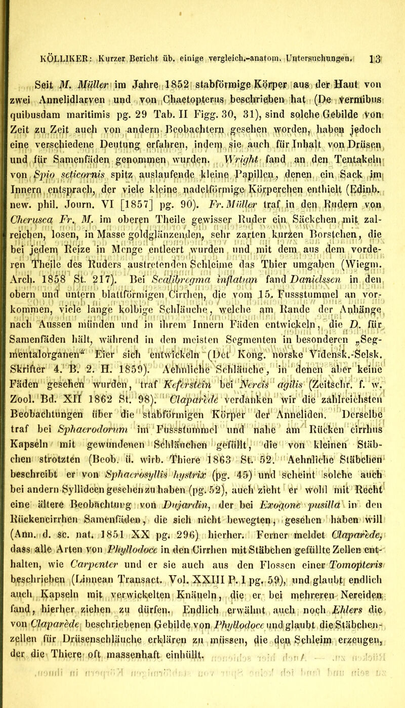 Seit M. Muller \m Jahre 1852 stabformige Kor,per aus der Haut vou zwei Annelidlarven und von Gh.aetopterus beschrieben hat (De Vermibus quibusdam maritimis pg. 29 Tab. II Figg. 30, 31), sind solche Gebilde Von Zeit zu Zeit auch von andern Bcobaclitern gesehen worden, haben jedoch eine verschiedene Deutung erfahren, indem sie auch fur Inhalt von Driisen und fiir Samenfiiden genominen wurden. Wright land an den Tentakelu von, Spig seticornis spitz auslaufende kleine Papillen, denen ein Sack im Innern entsprach, der viele kleine nadelformigo Kbrperclien enthielt (Edinb. new. phil. Journ. VI [1857] pg. 90). Fr. Muller lraf[ in den RjUdern von Cherusca Fr.t M. im oberpn Theile gewisse^ Ruder e|n. Sackchen ,mit„ zal- reicben, losen, in Masse goldgUtnzen,den, sehr zarten kurzen Borstchen, die bei jedem Reize in Menge entleert wurden und, mit dem aus clem vorde- ren iTheile des Ruders austretenden Schleime das Tbier umgaben (Wiegm. Arch. 1858 St. 217). Bei Scajihregma mftatuya fand Danidssen in den obern und untern blattformigenCirrhep, die vom 15,. Fussstummel an vor- konimen, viele lange kolbige S.clilauehe, welche am Rande der Anhange nach Aussen miinden und in ilirern Innern Fiiden cntwickeln, die D. fiir .fi!niiI >! »I a • !:)*Tt; t < Samenfaden halt, wiihrend in den meisten Segmenten in besonderen „Seg- rrVentalorganen“ Eier sich entwickeln (Det‘ Kong, norske Vidensfc.-Selsk. Skrifter 4. B. 2. H. 1859). Aehnlictl^ Schlaiiche, in denen aber keine Faden gesehen wurden, traf Keferstein bei Nerds agilis (Zeitsclir. f. w. Zool. Bd. XII 1862 St. 98). CldjyhrMt ierefab^n wir die zalilreichsten Beobachtiingen iiber die stabformigen Korper def Anneljden. Dcrselbe traf bei Sphaerodornm ini FbkskfuriVmcl und nahe am Riicken cirrhus Kapseln mit gewundenen Sdhljfuchen gbfiillt, die von kleinen Stab- chen strotzten (Beob. ii. wirb. Thiere 1863 St. 52. Aehnliche StRbchen beschreibt er von SphaerosyllU hystrix (pg. 45) und scheint solche auch bei andern Syllideen gesehdnzu haben (pg. 52), auch zieht er \V0bl mit Rccht eine altere Beobachtung von Dujardin, der bei Exogpne p mill a in den Ruckencirrhen Samenfaden, die sich nicht bewegten, gesehen haben will (Ann. d. $C. nat. 1851 XX pgj 296) hierher. Ferner meldet Qlaparede, dass alle Arten von Phyllodoce in den Cirrben mitStabchen gefiillteZellen ent- halten, wie Carpenter und er sie auch aus den Flossen einev Tomopteris beschrieben (Linnean Transact. Vol. XXIII P. 1 pg, 59), und glaubtj endlich auch Kapseln mit vgrwickelten Knaueln, die: er bei mehreren Nereiden fand, hierher ziehen zu diirfen. Endlich erwiihnt auch nocli Fhlers die von Claparede beschriebenen Gebilde von Phyllodoce undg\‘dubt dieStabchen- zpllen fiir Drtisenschlauche erklaren zu miissen, die dm Schleim erzeugen, der die Thiere'oft massenhaft cinbiillt. ;i t,/