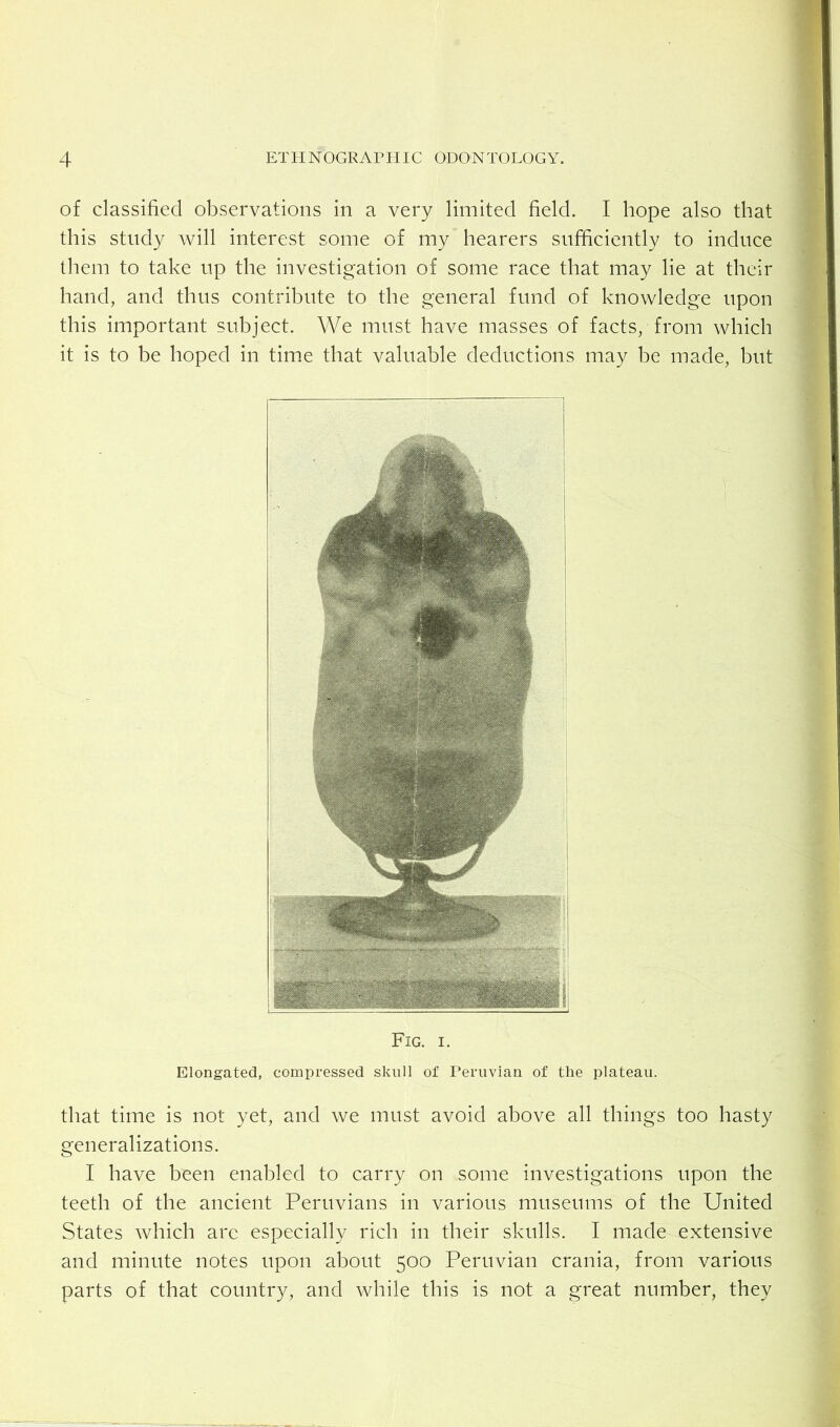 of classified observations in a very limited field. I hope also that this study will interest some of my hearers sufficiently to induce them to take up the investigation of some race that may lie at their hand, and thus contribute to the general fund of knowledge upon this important subject. We must have masses of facts, from which it is to be hoped in time that valuable deductions may be made, but Fig. I. Elongated, compressed skull of Peruvian of the plateau. that time is not yet, and we must avoid above all things too hasty generalizations. I have been enabled to carry on some investigations upon the teeth of the ancient Peruvians in various museums of the United States which arc especially rich in their skulls. I made extensive and minute notes upon about 500 Peruvian crania, from various parts of that country, and while this is not a great number, they