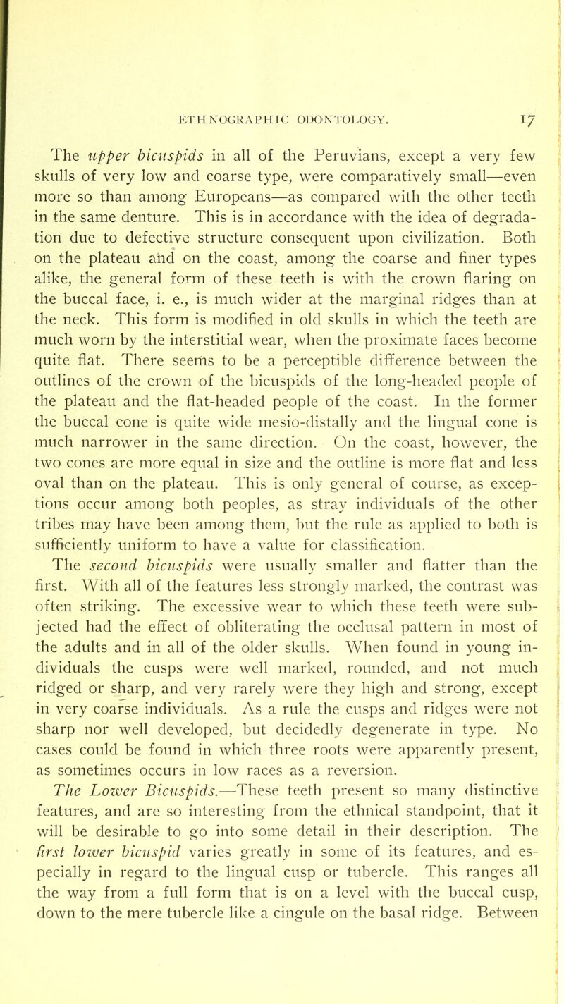 The upper bicuspids in all of the Peruvians, except a very few j skulls of very low and coarse type, were comparatively small—even more so than among Europeans—as compared with the other teeth !' in the same denture. This is in accordance with the idea of degrada- - tion due to defective structure consequent upon civilization. Both on the plateau and on the coast, among the coarse and finer types alike, the general form of these teeth is with the crown flaring on the buccal face, i. e., is much wider at the marginal ridges than at i the neck. This form is modified in old skulls in which the teeth are much worn by the interstitial wear, when the proximate faces become quite flat. There seems to be a perceptible difference between the j outlines of the crown of the bicuspids of the long-headed people of i the plateau and the flat-headed people of the coast. In the former the buccal cone is quite wide mesio-distally and the lingual cone is much narrower in the same direction. On the coast, however, the two cones are more equal in size and the outline is more flat and less oval than on the plateau. This is only general of course, as excep- tions occur among both peoples, as stray individuals of the other tribes may have been among them, but the rule as applied to both is sufficiently uniform to have a value for classification. The second bicuspids were usually smaller and flatter than the first. With all of the features less strongly marked, the contrast was often striking. The excessive wear to which these teeth were sub- jected had the effect of obliterating the occlusal pattern in most of the adults and in all of the older skulls. When found in young in- dividuals the cusps were well marked, rounded, and not much ^ ridged or sharp, and very rarely were they high and strong, except j in very coarse individuals. As a rule the cusps and ridges were not j sharp nor well developed, but decidedly degenerate in type. No cases could be found in which three roots were apparently present, ■ as sometimes occurs in low races as a reversion. The Lower Bicuspids.—These teeth present so many distinctive features, and are so interesting from the ethnical standpoint, that it will be desirable to go into some detail in their description. The ' first lozver bicuspid varies greatly in some of its features, and es- pecially in regard to the lingual cusp or tubercle. This ranges all the way from a full form that is on a level with the buccal cusp, down to the mere tubercle like a cingule on the basal ridge. Between