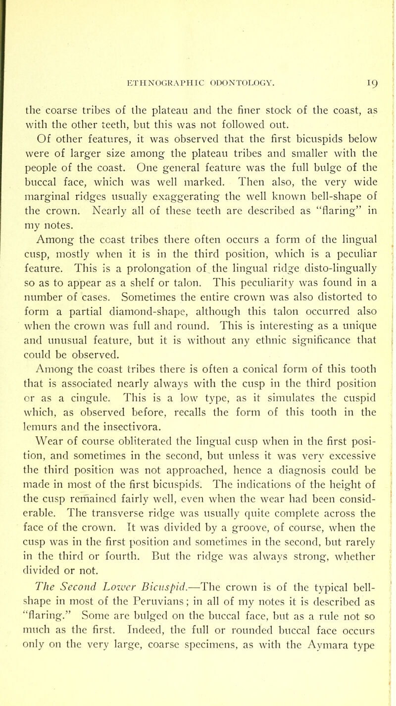 the coarse tribes of the plateau and the finer stock of the coast, as with the other teeth, but this was not followed out. Of other features, it was observed that the first bicuspids below were of larger size among the plateau tribes and smaller with the i people of the coast. One general feature was the full bulge of the buccal face, which was well marked. Then also, the very wide marginal ridges usually exaggerating the well known bell-shape of the crown. Nearly all of these teeth are described as “flaring” in my notes. Among the coast tribes there often occurs a form of the lingual cusp, mostly when it is in the third position, which is a peculiar j feature. This is a prolongation of The lingual ridge disto-lingually | so as to appear as a shelf or talon. This peculiarity was found in a number of cases. Sometimes the entire crown was also distorted to form a partial diamond-shape, although this talon occurred also when the crown was full and round. This is interesting as a unique and unusual feature, but it is without any ethnic significance that could be observed. Among the coast tribes there is often a conical form of this tooth that is associated nearly always with the cusp in the third position or as a cingule. This is a low type, as it simulates the cuspid which, as observed before, recalls the form of this tooth in the lemurs and the insectivora. j Wear of course obliterated the lingual cusp when in the first posi- ^ tion, and sometimes in the second, but unless it was very excessive the third position was not approached, hence a diagnosis could be , made in most of the first bicuspids. The indications of the height of i the cusp remained fairly well, even when the wear had been consid- | erable. The transverse ridge was usually quite complete across the face of the crown, it was divided by a groove, of course, when the cusp was in the first position and sometimes in the second, but rarely in the third or fourth. But the ridge was always strong, whether divided or not. The Second Lozvcr Bicuspid.—The crown is of the typical bell- ' shape in most of the Peruvians; in all of my notes it is described as “flaring.” Some are bulged on the buccal face, but as a rule not so much as the first. Indeed, the full or rounded buccal face occurs only on the very large, coarse specimens, as with the Aymara type