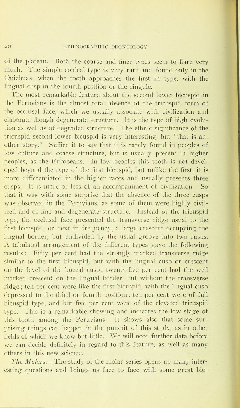 of the plateau. Both the coarse and finer types seem to flare very much. The simple conical type is very rare and found only in the Quichuas, when the tooth approaches the first in type, with the lingual cusp in the fourth position or the cingule. The most remarkable feature about the second lower bicuspid in the Peruvians is the almost total absence of the tricuspid form of the occlusal face, which we usually associate with civilization and elaborate though degenerate structure. It is the type of high evolu- tion as well as of degraded structure. The ethnic significance of the tricuspid second lower bicuspid is very interesting, but “that is an- other story.” Suffice it to say that it is rarely found in peoples of low culture and coarse structure, but is usually present in higher peoples, as the Europeans. In low peoples this tooth is not devel- oped beyond the type of the first bicuspid, but unlike the first, it is more dififerentiated in the higher races and usually presents three cusps. It is more or less of an accompaniment of civilization. So that it was with some surprise that the absence of the three cusps was observed in the Peruvians, as some of them were highly civil- ized and of fine and degenerate* structure. Instead of the tricuspid type, the occlusal face presented the transverse ridge usual to the first bicuspid, or next in frecjuency,^ a large crescent occupying the lingual border, but undivided by the usual groove into two cusps. A tabulated arrangement of the dififerent types gave the following results: Fifty per cent had the strongly marked transverse ridge similar to the first bicuspid, but with the lingual cusp or crescent on the level of the buccal cusp; twenty-five per cent had the well marked crescent on the lingual border, but without the transverse ridge; ten per cent were like the first bicuspid, with the lingual cusp depressed to the third or fourth position; ten per cent were of full bicuspid type, and but five per cent were of the elevated tricuspid type. This is a remarkable showing and indicates the low stage of this tooth among the Peruvians. It shows also that some sur- prising things can happen in the pursuit of this study, as in other fields of which we know but little. We will need further data before we can decide definitely in regard to this feature, as well as many others in this new science. The Molars.—The study of the molar series opens up many inter- esting questions and brings us face to face with some great bio-